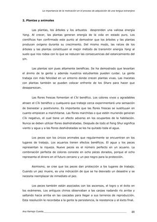 La importancia de la motivación en el proceso de adquisición de una lengua extranjera
Ana Ramajo Cuesta_____________________________________________________________ 48
2. Plantas y animales
Las plantas, los árboles y los arbustos desprenden una valiosa energía
Yang. Al crecer, las plantas generan energía de la vida en estado puro. Los
científicos han confirmado este punto al demostrar que los árboles y las plantas
producen oxígeno durante su crecimiento. Del mismo modo, las raíces de los
árboles y las plantas constituyen el mejor método de transmitir energía Yang al
suelo que nos rodea con lo que se reducen las consecuencias del estancamiento del
yin.
Las plantas son pues altamente benéficas. Se ha demostrado que levantan
el ánimo de la gente y además nuestros estudiantes pueden cuidar. La gente
trabaja con más felicidad en un entorno donde crecen plantas vivas. Las macetas
con plantas también se pueden colocar enfrente de los Shars para hacer que
desaparezcan.
Las flores frescas fomentan el Chi benéfico. Los colores vivos y agradables
atraen el Chi benéfico y cualquiera que trabaje cerca experimentará una sensación
de bienestar y positivismo. Es importante que las flores frescas se sustituyan en
cuanto empiecen a marchitarse. Las flores marchitas o que estén muriendo generan
Chi negativo, el cual tiene un efecto adverso en los ocupantes de la habitación.
Nunca se deben utilizar flores deshidratadas. Después de todo el Feng Shui significa
viento y agua y a las flores deshidratadas se les ha quitado toda el agua.
Los peces son los únicos animales que regularmente se encuentran en los
lugares de trabajo. Los acuarios tienen efectos benéficos. El agua y los peces
representan la riqueza. Nueve peces es el número perfecto en un acuario. La
combinación perfecta de colores consiste en ocho peces dorados, porque el ocho
representa el dinero en el futuro cercano y un pez negro para la protección.
Asimismo, se cree que los peces dan protección a los lugares de trabajo.
Cuando un pez muere, es una indicación de que se ha desviado un desastre y se
necesita reemplazar de inmediato el pez.
Los peces también están asociados con los ascensos, el logro y el éxito en
los exámenes. Los antiguos chinos observaban a las carpas nadando río arriba y
saltando hacia arriba en las cascadas para llegar a sus terrenos de reproducción.
Esta resolución le recordaba a la gente la persistencia, la resistencia y el éxito final.
 