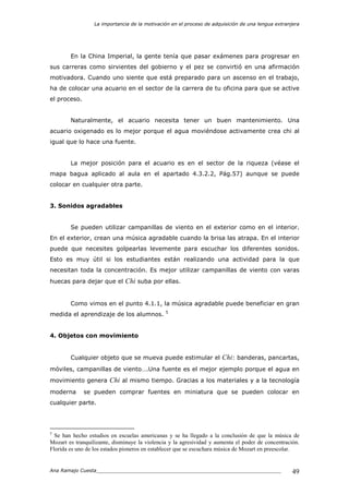 La importancia de la motivación en el proceso de adquisición de una lengua extranjera
Ana Ramajo Cuesta_____________________________________________________________ 49
En la China Imperial, la gente tenía que pasar exámenes para progresar en
sus carreras como sirvientes del gobierno y el pez se convirtió en una afirmación
motivadora. Cuando uno siente que está preparado para un ascenso en el trabajo,
ha de colocar una acuario en el sector de la carrera de tu oficina para que se active
el proceso.
Naturalmente, el acuario necesita tener un buen mantenimiento. Una
acuario oxigenado es lo mejor porque el agua moviéndose activamente crea chi al
igual que lo hace una fuente.
La mejor posición para el acuario es en el sector de la riqueza (véase el
mapa bagua aplicado al aula en el apartado 4.3.2.2, Pág.57) aunque se puede
colocar en cualquier otra parte.
3. Sonidos agradables
Se pueden utilizar campanillas de viento en el exterior como en el interior.
En el exterior, crean una música agradable cuando la brisa las atrapa. En el interior
puede que necesites golpearlas levemente para escuchar los diferentes sonidos.
Esto es muy útil si los estudiantes están realizando una actividad para la que
necesitan toda la concentración. Es mejor utilizar campanillas de viento con varas
huecas para dejar que el Chi suba por ellas.
Como vimos en el punto 4.1.1, la música agradable puede beneficiar en gran
medida el aprendizaje de los alumnos. 5
4. Objetos con movimiento
Cualquier objeto que se mueva puede estimular el Chi: banderas, pancartas,
móviles, campanillas de viento….Una fuente es el mejor ejemplo porque el agua en
movimiento genera Chi al mismo tiempo. Gracias a los materiales y a la tecnología
moderna se pueden comprar fuentes en miniatura que se pueden colocar en
cualquier parte.
5
Se han hecho estudios en escuelas americanas y se ha llegado a la conclusión de que la música de
Mozart es tranquilizante, disminuye la violencia y la agresividad y aumenta el poder de concentración.
Florida es uno de los estados pioneros en establecer que se escuchara música de Mozart en preescolar.
 