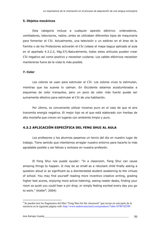 La importancia de la motivación en el proceso de adquisición de una lengua extranjera
Ana Ramajo Cuesta_____________________________________________________________ 50
5. Objetos mecánicos
Esta categoría incluye a cualquier aparato eléctrico: ordenadores,
ventiladores, televisores, radios…antes se utilizaban diferentes tipos de maquinaria
para fomentar el Chi. Actualmente, una televisión o un estéreo en el área de la
Familia o de los Protectores activarán el Chi (véase el mapa bagua aplicado al aula
en el apartado 4.3.2.2, Pág.57).Naturalmente, todos estos artículos pueden crear
Chi negativo así como positivo y necesitan cuidarse. Los cables eléctricos necesitan
mantenerse fuera de la vista lo más posible.
7. Color
Los colores se usan para estimular el Chi. Los colores vivos lo estimulan,
mientras que los suaves lo calman. En Occidente estamos acostumbrados a
esquemas de color tranquilos, pero un poco de color más fuerte puede ser
sumamente efectivo para estimular el Chi de una habitación.
Por último, es conveniente utilizar incienso puro en el caso de que el aire
transmita energía negativa. El mejor tipo es el que está elaborado con hierbas de
alta montaña que crecen en lugares con ambiente limpio y puro.
4.3.2 APLICACIÓN ESPECÍFICA DEL FENG SHUI AL AULA
Los profesores y los alumnos pasamos un tercio del día en nuestro lugar de
trabajo. Tiene sentido que intentemos arreglar nuestro entorno para hacerlo lo más
agradable posible y ser felices y exitosos en nuestra profesión.
El Feng Shui nos puede ayudar: "In a classroom, Feng Shui can cause
amazing things to happen. It may be as small as a reluctant child finally asking a
question aloud or as significant as a disinterested student awakening to the virtues
of school. You may find yourself reading more inventive creative writing, grading
higher test scores, enjoying more active listening, seeing neater desks, finding your
room so quiet you could hear a pin drop, or simply feeling excited every day you go
to work." (Keller6
, 2004)
6
Se pueden leer los fragmentos del libro “Feng Shui for the classroom” que recojo en esta parte de la
memoria en la siguiente página web: http://www.andrewsmcmeel.com/products/?isbn=0740742590
 