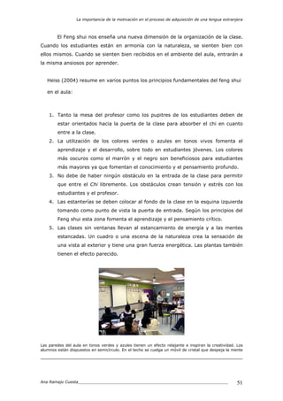 La importancia de la motivación en el proceso de adquisición de una lengua extranjera
Ana Ramajo Cuesta_____________________________________________________________ 51
El Feng shui nos enseña una nueva dimensión de la organización de la clase.
Cuando los estudiantes están en armonía con la naturaleza, se sienten bien con
ellos mismos. Cuando se sienten bien recibidos en el ambiente del aula, entrarán a
la misma ansiosos por aprender.
Heiss (2004) resume en varios puntos los principios fundamentales del feng shui
en el aula:
1. Tanto la mesa del profesor como los pupitres de los estudiantes deben de
estar orientados hacia la puerta de la clase para absorber el chi en cuanto
entre a la clase.
2. La utilización de los colores verdes o azules en tonos vivos fomenta el
aprendizaje y el desarrollo, sobre todo en estudiantes jóvenes. Los colores
más oscuros como el marrón y el negro son beneficiosos para estudiantes
más mayores ya que fomentan el conocimiento y el pensamiento profundo.
3. No debe de haber ningún obstáculo en la entrada de la clase para permitir
que entre el Chi libremente. Los obstáculos crean tensión y estrés con los
estudiantes y el profesor.
4. Las estanterías se deben colocar al fondo de la clase en la esquina izquierda
tomando como punto de vista la puerta de entrada. Según los principios del
Feng shui esta zona fomenta el aprendizaje y el pensamiento crítico.
5. Las clases sin ventanas llevan al estancamiento de energía y a las mentes
estancadas. Un cuadro o una escena de la naturaleza crea la sensación de
una vista al exterior y tiene una gran fuerza energética. Las plantas también
tienen el efecto parecido.
Las paredes del aula en tonos verdes y azules tienen un efecto relajante e inspiran la creatividad. Los
alumnos están dispuestos en semicírculo. En el techo se cuelga un móvil de cristal que despeja la mente
 