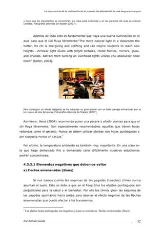 La importancia de la motivación en el proceso de adquisición de una lengua extranjera
Ana Ramajo Cuesta_____________________________________________________________ 52
y hace que los estudiantes se concentren. La clase está ordenada y en las paredes del aula se colocan
carteles. Fotografía obtenida de Staden (2007).
Además de todo esto es fundamental que haya una buena iluminación en el
aula para que el Chi fluya libremente:"The more natural light in a classroom the
better. Its chi is energizing and uplifting and can inspire students to reach new
heights...Increase light levels with bright pictures, metal frames, mirrors, glass,
and crystals. Refrain from turning on overhead lights unless you absolutely need
them" (Keller, 2004).
Para conseguir un efecto relajante se ha colocado un gran poster con un bello paisaje enmarcado por la
luz suave de dos lámparas. Fotografía obtenida de Staden (2007).
Asimismo, Heiss (2004) recomienda poner una pecera y añadir plantas para que el
chi fluya libremente. Son especialmente recomendables aquellas que tienen hojas
redondas como el geranio. Nunca se deben utilizar plantas con hojas puntiagudas y
por supuesto nunca un cactus.7
Por último, la temperatura ambiente es también muy importante. En una clase en
la que haga demasiado frío o demasiado calor difícilmente nuestros estudiantes
podrán concentrarse.
4.3.2.1 Elementos negativos que debemos evitar
a) Flechas envenenadas (Shars)
Si nos damos cuenta las esquinas de las pagodas (templos) chinas nunca
apuntan al suelo. Esto se debe a que en el Feng Shui los objetos puntiagudos son
perjudiciales para la salud y el bienestar. Por ello los chinos giran las esquinas de
las pagodas apuntando hacia arriba para desviar el efecto negativo de las flechas
envenenadas que puede afectar a los transeúntes.
7
Las plantas hojas puntiagudas son negativas ya que se consideran flechas envenenadas (Shars)
 