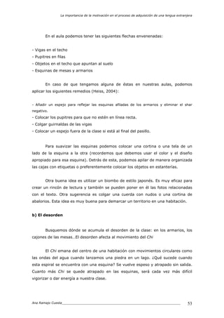La importancia de la motivación en el proceso de adquisición de una lengua extranjera
Ana Ramajo Cuesta_____________________________________________________________ 53
En el aula podemos tener las siguientes flechas envenenadas:
- Vigas en el techo
- Pupitres en filas
- Objetos en el techo que apuntan al suelo
- Esquinas de mesas y armarios
En caso de que tengamos alguna de éstas en nuestras aulas, podemos
aplicar los siguientes remedios (Heiss, 2004):
- Añadir un espejo para reflejar las esquinas afiladas de los armarios y eliminar el shar
negativo.
- Colocar los pupitres para que no estén en línea recta.
- Colgar guirnaldas de las vigas
- Colocar un espejo fuera de la clase si está al final del pasillo.
Para suavizar las esquinas podemos colocar una cortina o una tela de un
lado de la esquina a la otra (recordemos que debemos usar el color y el diseño
apropiado para esa esquina). Detrás de esta, podemos apilar de manera organizada
las cajas con etiquetas o preferentemente colocar los objetos en estanterías.
Otra buena idea es utilizar un biombo de estilo japonés. Es muy eficaz para
crear un rincón de lectura y también se pueden poner en él las fotos relacionadas
con el texto. Otra sugerencia es colgar una cuerda con nudos o una cortina de
abalorios. Esta idea es muy buena para demarcar un territorio en una habitación.
b) El desorden
Busquemos dónde se acumula el desorden de la clase: en los armarios, los
cajones de las mesas…El desorden afecta al movimiento del Chi
El Chi emana del centro de una habitación con movimientos circulares como
las ondas del agua cuando lanzamos una piedra en un lago. ¿Qué sucede cuando
esta espiral se encuentra con una esquina? Se vuelve espeso y atrapado sin salida.
Cuanto más Chi se quede atrapado en las esquinas, será cada vez más difícil
vigorizar o dar energía a nuestra clase.
 