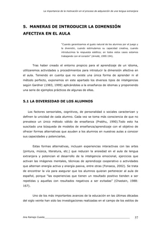 La importancia de la motivación en el proceso de adquisición de una lengua extranjera
Ana Ramajo Cuesta_____________________________________________________________ 57
5. MANERAS DE INTRODUCIR LA DIMENSIÓN
AFECTIVA EN EL AULA
“Cuando garantizamos el gusto natural de los alumnos por el juego y
la diversión, cuando estimulamos su capacidad creativa, cuando
introducimos la respuesta estética; en todos estos casos estamos
trabajando con el corazón” (Arnold, 1999:194).
Tras haber creado el entorno propicio para el aprendizaje de un idioma,
utilizaremos actividades y procedimientos para introducir la dimensión afectiva en
el aula. Teniendo en cuenta que no existe una única forma de aprender ni el
método perfecto, exponemos en este apartado los diversos tipos de inteligencias
según Gardner (1983, 1999) aplicándolas a la enseñanza de idiomas y proponiendo
una serie de ejemplos prácticos de algunas de ellas.
5.1 LA DIVERSIDAD DE LOS ALUMNOS
Los factores sensoriales, cognitivos, de personalidad o sociales caracterizan y
definen la unicidad de cada alumno. Cada vez se toma más consciencia de que no
prevalece un único método válido de enseñanza (Prabhu, 1990).Todo esto ha
suscitado una búsqueda de modelos de enseñanza/aprendizaje con el objetivo de
ofrecer formas alternativas que ayuden a los alumnos en nuestras aulas a conocer
sus capacidades y potenciarlas.
Estas formas alternativas, incluyen experiencias interactivas con las artes
(pintura, música, literatura, etc.) que reducen la ansiedad en el aula de lengua
extranjera y potencian el desarrollo de la inteligencia emocional, ejercicios que
activan las imágenes mentales, técnicas de aprendizaje cooperativo o actividades
que alternan energía activa y energía pasiva, entre otras (Fonseca, 2002). Se trata
de encontrar la vía para asegurar que los alumnos quieran pertenecer al aula de
español, porque “las experiencias que tienen un resultado positivo tienden a ser
repetidas y aquellas con resultados negativos a ser evitadas” (Chastain, 1988:
167).
Uno de los más importantes avances de la educación en las últimas décadas
del siglo veinte han sido las investigaciones realizadas en el campo de los estilos de
 