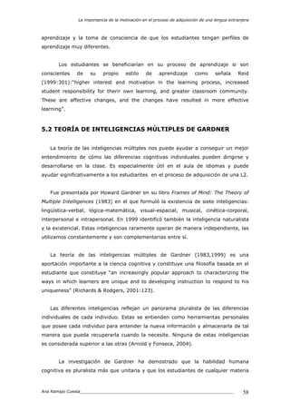 La importancia de la motivación en el proceso de adquisición de una lengua extranjera
Ana Ramajo Cuesta_____________________________________________________________ 58
aprendizaje y la toma de consciencia de que los estudiantes tengan perfiles de
aprendizaje muy diferentes.
Los estudiantes se beneficiarían en su proceso de aprendizaje si son
conscientes de su propio estilo de aprendizaje como señala Reid
(1999:301):“higher interest and motivation in the learning process, increased
student responsibility for therir own learning, and greater classroom community.
These are affective changes, and the changes have resulted in more effective
learning”.
5.2 TEORÍA DE INTELIGENCIAS MÚLTIPLES DE GARDNER
La teoría de las inteligencias múltiples nos puede ayudar a conseguir un mejor
entendimiento de cómo las diferencias cognitivas individuales pueden dirigirse y
desarrollarse en la clase. Es especialmente útil en el aula de idiomas y puede
ayudar significativamente a los estudiantes en el proceso de adquisición de una L2.
Fue presentada por Howard Gardner en su libro Frames of Mind: The Theory of
Multiple Intelligences (1983) en el que formuló la existencia de siete inteligencias:
lingüística-verbal, lógica-matemática, visual-espacial, musical, cinética-corporal,
interpersonal e intrapersonal. En 1999 identificó también la inteligencia naturalista
y la existencial. Estas inteligencias raramente operan de manera independiente, las
utilizamos constantemente y son complementarias entre sí.
La teoría de las inteligencias múltiples de Gardner (1983,1999) es una
aportación importante a la ciencia cognitiva y constituye una filosofía basada en el
estudiante que constituye “an increasingly popular approach to characterizing the
ways in which learners are unique and to developing instruction to respond to his
uniqueness” (Richards & Rodgers, 2001:123).
Las diferentes inteligencias reflejan un panorama pluralista de las diferencias
individuales de cada individuo. Estas se entienden como herramientas personales
que posee cada individuo para entender la nueva información y almacenarla de tal
manera que pueda recuperarla cuando la necesite. Ninguna de estas inteligencias
es considerada superior a las otras (Arnold y Fonseca, 2004).
La investigación de Gardner ha demostrado que la habilidad humana
cognitiva es pluralista más que unitaria y que los estudiantes de cualquier materia
 