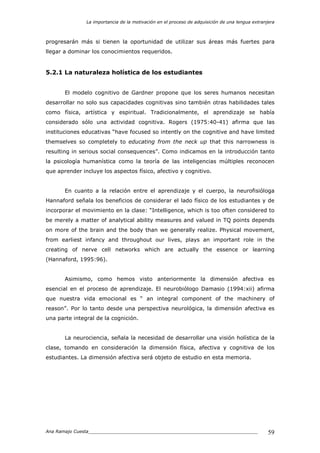 La importancia de la motivación en el proceso de adquisición de una lengua extranjera
Ana Ramajo Cuesta_____________________________________________________________ 59
progresarán más si tienen la oportunidad de utilizar sus áreas más fuertes para
llegar a dominar los conocimientos requeridos.
5.2.1 La naturaleza holística de los estudiantes
El modelo cognitivo de Gardner propone que los seres humanos necesitan
desarrollar no solo sus capacidades cognitivas sino también otras habilidades tales
como física, artística y espiritual. Tradicionalmente, el aprendizaje se había
considerado sólo una actividad cognitiva. Rogers (1975:40-41) afirma que las
instituciones educativas “have focused so intently on the cognitive and have limited
themselves so completely to educating from the neck up that this narrowness is
resulting in serious social consequences”. Como indicamos en la introducción tanto
la psicología humanística como la teoría de las inteligencias múltiples reconocen
que aprender incluye los aspectos físico, afectivo y cognitivo.
En cuanto a la relación entre el aprendizaje y el cuerpo, la neurofisióloga
Hannaford señala los beneficios de considerar el lado físico de los estudiantes y de
incorporar el movimiento en la clase: “Intelligence, which is too often considered to
be merely a matter of analytical ability measures and valued in TQ points depends
on more of the brain and the body than we generally realize. Physical movement,
from earliest infancy and throughout our lives, plays an important role in the
creating of nerve cell networks which are actually the essence or learning
(Hannaford, 1995:96).
Asimismo, como hemos visto anteriormente la dimensión afectiva es
esencial en el proceso de aprendizaje. El neurobiólogo Damasio (1994:xii) afirma
que nuestra vida emocional es “ an integral component of the machinery of
reason”. Por lo tanto desde una perspectiva neurológica, la dimensión afectiva es
una parte integral de la cognición.
La neurociencia, señala la necesidad de desarrollar una visión holística de la
clase, tomando en consideración la dimensión física, afectiva y cognitiva de los
estudiantes. La dimensión afectiva será objeto de estudio en esta memoria.
 