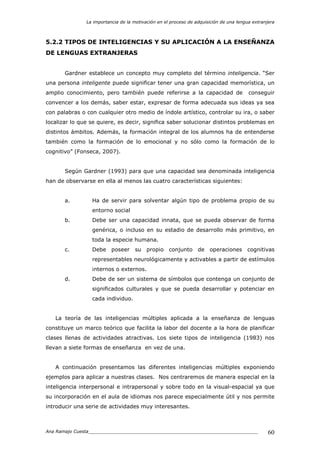 La importancia de la motivación en el proceso de adquisición de una lengua extranjera
Ana Ramajo Cuesta_____________________________________________________________ 60
5.2.2 TIPOS DE INTELIGENCIAS Y SU APLICACIÓN A LA ENSEÑANZA
DE LENGUAS EXTRANJERAS
Gardner establece un concepto muy completo del término inteligencia. “Ser
una persona inteligente puede significar tener una gran capacidad memorística, un
amplio conocimiento, pero también puede referirse a la capacidad de conseguir
convencer a los demás, saber estar, expresar de forma adecuada sus ideas ya sea
con palabras o con cualquier otro medio de índole artístico, controlar su ira, o saber
localizar lo que se quiere, es decir, significa saber solucionar distintos problemas en
distintos ámbitos. Además, la formación integral de los alumnos ha de entenderse
también como la formación de lo emocional y no sólo como la formación de lo
cognitivo” (Fonseca, 2007).
Según Gardner (1993) para que una capacidad sea denominada inteligencia
han de observarse en ella al menos las cuatro características siguientes:
a. Ha de servir para solventar algún tipo de problema propio de su
entorno social
b. Debe ser una capacidad innata, que se pueda observar de forma
genérica, o incluso en su estadio de desarrollo más primitivo, en
toda la especie humana.
c. Debe poseer su propio conjunto de operaciones cognitivas
representables neurológicamente y activables a partir de estímulos
internos o externos.
d. Debe de ser un sistema de símbolos que contenga un conjunto de
significados culturales y que se pueda desarrollar y potenciar en
cada individuo.
La teoría de las inteligencias múltiples aplicada a la enseñanza de lenguas
constituye un marco teórico que facilita la labor del docente a la hora de planificar
clases llenas de actividades atractivas. Los siete tipos de inteligencia (1983) nos
llevan a siete formas de enseñanza en vez de una.
A continuación presentamos las diferentes inteligencias múltiples exponiendo
ejemplos para aplicar a nuestras clases. Nos centraremos de manera especial en la
inteligencia interpersonal e intrapersonal y sobre todo en la visual-espacial ya que
su incorporación en el aula de idiomas nos parece especialmente útil y nos permite
introducir una serie de actividades muy interesantes.
 