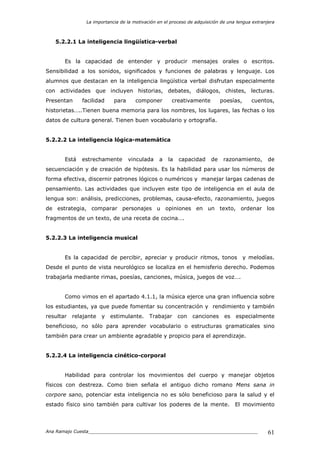 La importancia de la motivación en el proceso de adquisición de una lengua extranjera
Ana Ramajo Cuesta_____________________________________________________________ 61
5.2.2.1 La inteligencia lingüística-verbal
Es la capacidad de entender y producir mensajes orales o escritos.
Sensibilidad a los sonidos, significados y funciones de palabras y lenguaje. Los
alumnos que destacan en la inteligencia lingüística verbal disfrutan especialmente
con actividades que incluyen historias, debates, diálogos, chistes, lecturas.
Presentan facilidad para componer creativamente poesías, cuentos,
historietas…..Tienen buena memoria para los nombres, los lugares, las fechas o los
datos de cultura general. Tienen buen vocabulario y ortografía.
5.2.2.2 La inteligencia lógica-matemática
Está estrechamente vinculada a la capacidad de razonamiento, de
secuenciación y de creación de hipótesis. Es la habilidad para usar los números de
forma efectiva, discernir patrones lógicos o numéricos y manejar largas cadenas de
pensamiento. Las actividades que incluyen este tipo de inteligencia en el aula de
lengua son: análisis, predicciones, problemas, causa-efecto, razonamiento, juegos
de estrategia, comparar personajes u opiniones en un texto, ordenar los
fragmentos de un texto, de una receta de cocina….
5.2.2.3 La inteligencia musical
Es la capacidad de percibir, apreciar y producir ritmos, tonos y melodías.
Desde el punto de vista neurológico se localiza en el hemisferio derecho. Podemos
trabajarla mediante rimas, poesías, canciones, música, juegos de voz….
Como vimos en el apartado 4.1.1, la música ejerce una gran influencia sobre
los estudiantes, ya que puede fomentar su concentración y rendimiento y también
resultar relajante y estimulante. Trabajar con canciones es especialmente
beneficioso, no sólo para aprender vocabulario o estructuras gramaticales sino
también para crear un ambiente agradable y propicio para el aprendizaje.
5.2.2.4 La inteligencia cinético-corporal
Habilidad para controlar los movimientos del cuerpo y manejar objetos
físicos con destreza. Como bien señala el antiguo dicho romano Mens sana in
corpore sano, potenciar esta inteligencia no es sólo beneficioso para la salud y el
estado físico sino también para cultivar los poderes de la mente. El movimiento
 