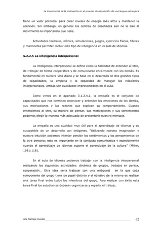 La importancia de la motivación en el proceso de adquisición de una lengua extranjera
Ana Ramajo Cuesta_____________________________________________________________ 62
tiene un valor potencial para crear niveles de energía más altos y mantener la
atención. Sin embargo, en general los centros de enseñanza aún no le dan al
movimiento la importancia que tiene.
Actividades teatrales, mímica, simulaciones, juegos, ejercicios físicos, títeres
y marionetas permiten incluir este tipo de inteligencia en el aula de idiomas.
5.2.2.5 La inteligencia interpersonal
La inteligencia interpersonal se define como la habilidad de entender al otro,
de trabajar de forma cooperativa y de comunicarse eficazmente con los demás. Es
fundamental en nuestra vida diaria y se basa en el desarrollo de dos grandes tipos
de capacidades, la empatía y la capacidad de manejar las relaciones
interpersonales. Ambas son cualidades imprescindibles en el aula.
Como vimos en el apartado 3.1.2.4.1, la empatía es el conjunto de
capacidades que nos permiten reconocer y entender las emociones de los demás,
sus motivaciones y las razones que explican su comportamiento. Cuando
entendemos al otro, su manera de pensar, sus motivaciones y sus sentimientos
podemos elegir la manera más adecuada de presentarle nuestro mensaje.
La empatía es una cualidad muy útil para el aprendizaje de idiomas y es
susceptible de un desarrollo con imágenes. “Utilizando nuestra imaginación y
nuestra intuición podemos intentar percibir los sentimientos y los pensamientos de
la otra persona; esto es importante en la conducta comunicativa y especialmente
cuando el aprendizaje de idiomas supone el aprendizaje de la cultura” (Miller,
1981:118).
En el aula de idiomas podemos trabajar con la inteligencia interpersonal
realizando las siguientes actividades: dinámica de grupos, trabajos en pareja,
cooperación… Otra idea sería trabajar con una webquest en la que cada
componente del grupo tiene un papel distinto y el objetivo de la misma es realizar
una tarea final entre todos los miembros del grupo. Para realizar con éxito esta
tarea final los estudiantes deberán organizarse y repartir el trabajo.
 