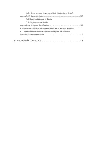 6.2 ¿Cómo conocer la personalidad dibujando un árbol?
Anexo 7: El diario de clase............................................................. 103
7.1 Sugerencias para el diario
7.2 Fragmentos de diarios
Anexo 8: Actividades de reflexión ................................................... 108
8.1 Reflexión sobre las actividades propuestas en esta memoria.
8. 2 Otras actividades de autoevaluación para los alumnos
Anexo 9: La revista de clase .......................................................... 115
9: BIBLIOGRAFÍA CONSULTADA ............................................................... 118
 