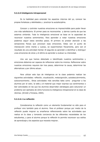 La importancia de la motivación en el proceso de adquisición de una lengua extranjera
Ana Ramajo Cuesta_____________________________________________________________ 63
5.2.2.6 Inteligencia intrapersonal
Es la habilidad para entender los aspectos internos del yo, conocer las
propias fortalezas y debilidades y practicar la autodisciplina.
Conocer y controlar nuestras emociones es imprescindible para poder llevar
una vida satisfactoria. El primer paso es reconocerlas y darnos cuenta de que las
estamos sintiendo. Toda la inteligencia emocional se basa en la capacidad de
reconocer nuestros sentimientos. Para aprender a notar nuestras emociones
podemos seguir estos sencillos pasos. El primero es prestar atención a las
sensaciones físicas que provocan esas emociones. Estas son el punto de
intersección entre mente y cuerpo, se experimentan físicamente, pero son el
resultado de una actividad mental. El segundo es aprender a identificar y distinguir
unas emociones de otras y el último es aprender a evaluar su intensidad.
Una vez que hemos detectado e identificado nuestros sentimientos y
emociones debemos ser capaces de reflexionar sobre los mismos. Reflexionar sobre
nuestras emociones requiere dar tres pasos, determinar la causa, determinar las
alternativas y por último actuar.
Para utilizar este tipo de inteligencia en la clase podemos realizar las
siguientes actividades: reflexión, visualización, metacognición, autodescubrimiento,
autoconocimiento… Otras actividades más sencillas tales como preguntar a los
alumnos por el color, la talla y el material que mejor expresa sus sentimientos o
leer actividades en las que los alumnos desarrollan estrategias para solucionar un
problema son ejemplos de cómo funciona la inteligencia intrapersonal en la clase de
idiomas. (Arnold y Fonseca, 2004).
5.2.2.6.1 La reflexión
Consideramos la reflexión como un elemento fundamental no sólo para el
profesor sino también para el alumno. Para el profesor porque por medio de la
reflexión puede mejorar su enseñanza reflexionando sobre las actividades que
realiza en la clase y tomando conciencia de las diferentes necesidades de los
estudiantes, y para el alumno porque la reflexión le permite reconocer sus estilos
de aprendizaje y los aspectos que necesita mejorar.
 