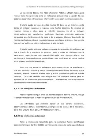 La importancia de la motivación en el proceso de adquisición de una lengua extranjera
Ana Ramajo Cuesta_____________________________________________________________ 64
La experiencia docente nos hace reflexionar. Podemos utilizar medios para
recoger tanto la experiencia como las reflexiones consecuentes y a partir de aquí
podemos desarrollar estrategias de intervención según sean nuestras necesidades.
El diario puede ser uno de estos medios. El diario es un informe escrito
donde el profesor reacciona o responde ante hechos docentes. Su objetivo es
registrar hechos e ideas para la reflexión posterior. En él se incluyen
conversaciones con estudiantes, incidentes, vivencias, creencias, reacciones
personales ante fenómenos de la clase o de la escuela, dilemas, descripción de
hechos significativos, ideas o recordatorios para ponerlas en práctica... Nos permite
descubrir de qué forma influye todo esto en la vida del aula.
El diario puede utilizarse incluso en cursos de formación de profesores ya
que a través de la escritura se generan ideas y estas se relacionan con la
experiencia. La escritura es tanto una actividad social como cognitiva. A la vez que
escribimos el diario exploramos nuevas ideas y nos implicamos en mayor medida
en el proceso formación-aprendizaje.
Todo esto nos ayudará a reflexionar sobre nuestra forma de enseñanza lo
que nos permitirá explorar y buscar contradicciones entre lo que decimos y lo que
hacemos, analizar nuestras nuevas ideas y actuar poniendo en práctica nuestra
reflexión. Otra idea también muy enriquecedora es compartir diarios para así
aprender de las propuestas de los compañeros. La reflexión es uno de los caminos
para mejorar nuestra actividad docente.
5.2.2.7 La inteligencia naturalista
Habilidad para distinguir entre las distintas especies de flora y fauna, incluye
la sensibilidad ecológica, la habilidad para disfrutar del mundo natural.
Las actividades que podemos aplicar al aula serían: excursiones,
observaciones de campo, exploraciones, descripciones de escenas de la naturaleza,
de la flora y fauna de un país, actividades al aire libre….
5.2.2.8 La inteligencia existencial
Tanto la inteligencia naturalista como la existencial fueron identificadas
posteriormente por Gardner (1999). La inteligencia existencial es la capacidad para
 