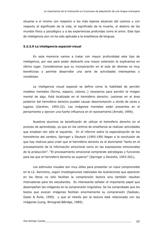 La importancia de la motivación en el proceso de adquisición de una lengua extranjera
Ana Ramajo Cuesta_____________________________________________________________ 65
situarse a sí mismo con respecto a los más lejanos alcances del cosmos y con
respecto al significado de la vida, el significado de la muerte, el destino de los
mundos físico y psicológico y a las experiencias profundas como el amor. Este tipo
de inteligencia aún no ha sido aplicada a la enseñanza de lenguas.
5.2.2.9 La inteligencia espacial-visual
En esta memoria vamos a tratar con mayor profundidad este tipo de
inteligencia, por eso para poder dedicarle una mayor extensión la explicamos en
último lugar. Consideramos que su incorporación en el aula de idiomas es muy
beneficiosa y permite desarrollar una serie de actividades interesantes y
novedosas.
La inteligencia visual espacial se define como la habilidad de percibir
modelos mentales (forma, espacio, colores…) necesarios para percibir la imagen
mental de algo. Está localizada en el hemisferio derecho. Lesiones en el área
posterior del hemisferio derecho pueden causar desorientación u olvido de caras o
lugares (Gardner, 1993:22). Las imágenes mentales están presentes en el
pensamiento y ejercen una fuerte influencia en el razonamiento (Arnold, 1999).
Nuestros alumnos se beneficiarán de utilizar el hemisferio derecho en el
proceso de aprendizaje, ya que en los centros de enseñanza se realizan actividades
que emplean tan sólo el izquierdo. En el informe sobre la especialización de los
hemisferios del cerebro, Springer y Deutsch (1993:199) llegan a la conclusión de
que hay motivos para creer que el hemisferio derecho es el dominante “tanto en el
procesamiento de la información emocional como en las expresiones emocionales
de la producción”. “El procesamiento emocional comprende estrategias y funciones
para las que el hemisferio derecho es superior” (Springer y Deutshe, 1993:201),
Los estímulos visuales son muy útiles para presentar un input comprensible
en la L2. Asimismo, según investigaciones realizadas las ilustraciones que aparecen
en los libros no sólo facilitan la comprensión lectora sino también resultan
motivadoras para los estudiantes. Es interesante señalar el importante papel que
desempeñan las imágenes en la comprensión lingüística. Se ha comprobado que los
textos que evocan imágenes facilitan enormemente su comprensión (Sadoski,
Goetz & Ávila, 1995) y que el interés por la lectura está relacionado con las
imágenes (Long, Winograd &Bridge, 1989).
 