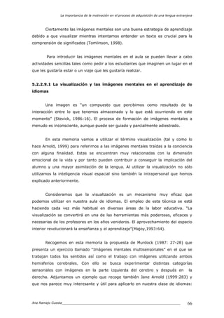 La importancia de la motivación en el proceso de adquisición de una lengua extranjera
Ana Ramajo Cuesta_____________________________________________________________ 66
Ciertamente las imágenes mentales son una buena estrategia de aprendizaje
debido a que visualizar mientras intentamos entender un texto es crucial para la
comprensión de significados (Tomlinson, 1998).
Para introducir las imágenes mentales en el aula se pueden llevar a cabo
actividades sencillas tales como pedir a los estudiantes que imaginen un lugar en el
que les gustaría estar o un viaje que les gustaría realizar.
5.2.2.9.1 La visualización y las imágenes mentales en el aprendizaje de
idiomas
Una imagen es “un compuesto que percibimos como resultado de la
interacción entre lo que tenemos almacenado y lo que está ocurriendo en este
momento” (Stevick, 1986:16). El proceso de formación de imágenes mentales a
menudo es inconsciente, aunque puede ser guiado y parcialmente adiestrado.
En esta memoria vamos a utilizar el término visualización (tal y como lo
hace Arnold, 1999) para referirnos a las imágenes mentales traídas a la conciencia
con alguna finalidad. Estas se encuentran muy relacionadas con la dimensión
emocional de la vida y por tanto pueden contribuir a conseguir la implicación del
alumno y una mayor asimilación de la lengua. Al utilizar la visualización no sólo
utilizamos la inteligencia visual espacial sino también la intrapersonal que hemos
explicado anteriormente.
Consideramos que la visualización es un mecanismo muy eficaz que
podemos utilizar en nuestra aula de idiomas. El empleo de esta técnica se está
haciendo cada vez más habitual en diversas áreas de la labor educativa. “La
visualización se convertirá en una de las herramientas más poderosas, eficaces y
necesarias de los profesores en los años venideros. El aprovechamiento del espacio
interior revolucionará la enseñanza y el aprendizaje”(Majoy,1993:64).
Recogemos en esta memoria la propuesta de Murdock (1987: 27-28) que
presenta un ejercicio llamado “Imágenes mentales multisensoriales” en el que se
trabajan todos los sentidos así como el trabajo con imágenes utilizando ambos
hemisferios cerebrales. Con ello se busca experimentar distintas categorías
sensoriales con imágenes en la parte izquierda del cerebro y después en la
derecha. Adjuntamos un ejemplo que recoge también Jane Arnold (1999:283) y
que nos parece muy interesante y útil para aplicarlo en nuestra clase de idiomas:
 