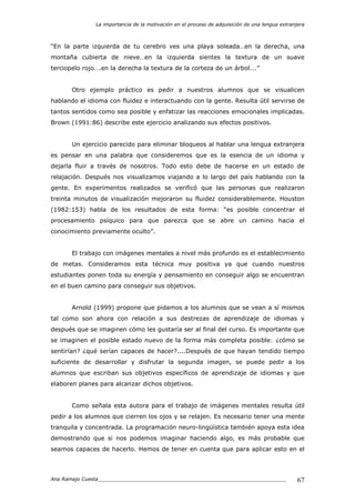 La importancia de la motivación en el proceso de adquisición de una lengua extranjera
Ana Ramajo Cuesta_____________________________________________________________ 67
“En la parte izquierda de tu cerebro ves una playa soleada…en la derecha, una
montaña cubierta de nieve…en la izquierda sientes la textura de un suave
terciopelo rojo….en la derecha la textura de la corteza de un árbol….”
Otro ejemplo práctico es pedir a nuestros alumnos que se visualicen
hablando el idioma con fluidez e interactuando con la gente. Resulta útil servirse de
tantos sentidos como sea posible y enfatizar las reacciones emocionales implicadas.
Brown (1991:86) describe este ejercicio analizando sus efectos positivos.
Un ejercicio parecido para eliminar bloqueos al hablar una lengua extranjera
es pensar en una palabra que consideremos que es la esencia de un idioma y
dejarla fluir a través de nosotros. Todo esto debe de hacerse en un estado de
relajación. Después nos visualizamos viajando a lo largo del país hablando con la
gente. En experimentos realizados se verificó que las personas que realizaron
treinta minutos de visualización mejoraron su fluidez considerablemente. Houston
(1982:153) habla de los resultados de esta forma: “es posible concentrar el
procesamiento psíquico para que parezca que se abre un camino hacia el
conocimiento previamente oculto”.
El trabajo con imágenes mentales a nivel más profundo es el establecimiento
de metas. Consideramos esta técnica muy positiva ya que cuando nuestros
estudiantes ponen toda su energía y pensamiento en conseguir algo se encuentran
en el buen camino para conseguir sus objetivos.
Arnold (1999) propone que pidamos a los alumnos que se vean a sí mismos
tal como son ahora con relación a sus destrezas de aprendizaje de idiomas y
después que se imaginen cómo les gustaría ser al final del curso. Es importante que
se imaginen el posible estado nuevo de la forma más completa posible: ¿cómo se
sentirían? ¿qué serían capaces de hacer?....Después de que hayan tendido tiempo
suficiente de desarrollar y disfrutar la segunda imagen, se puede pedir a los
alumnos que escriban sus objetivos específicos de aprendizaje de idiomas y que
elaboren planes para alcanzar dichos objetivos.
Como señala esta autora para el trabajo de imágenes mentales resulta útil
pedir a los alumnos que cierren los ojos y se relajen. Es necesario tener una mente
tranquila y concentrada. La programación neuro-lingüística también apoya esta idea
demostrando que si nos podemos imaginar haciendo algo, es más probable que
seamos capaces de hacerlo. Hemos de tener en cuenta que para aplicar esto en el
 