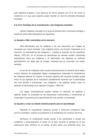 La importancia de la motivación en el proceso de adquisición de una lengua extranjera
Ana Ramajo Cuesta_____________________________________________________________ 68
aula debemos preparar a los alumnos de forma gradual con el fin de evitar la
resistencia a lo que para algunos puede resultar un tipo de actividad demasiado
novedosa.
5.2.2.9.2 Ventajas de la visualización y las imágenes mentales
Utilizar imágenes mentales en el aula de idiomas tiene numerosas ventajas y
beneficios entre ellos destacamos las siguientes:
a) Ayudan a fijar contenidos en la memoria
Está demostrado que las palabras a las que asociamos una imagen se
recuerdan con mayor facilidad. “Las imágenes tienen una función importante en la
memoria. La intensidad de las imágenes (…) facilita la precisión de los recuerdos”
(Marks, 1973:23). En el proceso de aprendizaje de idiomas existen conexiones
significativas entre las imágenes y la afectividad. Las palabras se codifican
generalmente con algún tipo de imagen, haciendo que se recuerden con mayor
facilidad.
El uso de las imágenes como ayuda consciente para la memoria tiene siglos,
incluso milenios de antigüedad. Según investigaciones realizadas la mnemotecnia
de imágenes además de mejorar la eficacia cognitiva del recuerdo también puede
influir en los aspectos de la motivación posiblemente haciendo que el aprendizaje
sea más sencillo y entretenido. “Las imágenes y las palabras juntas crean un
episodio de aprendizaje muy vigoroso” (Fogarty, 1994:23).
Las reglas mnemotécnicas pueden facilitar la retención de palabras y
además atraen la curiosidad de los estudiantes motivándolos y fomentando su
creatividad y haciendo que el aprendizaje sea más sencillo y entretenido.
b) Ayudan a crear un estado mental propicio para el aprendizaje
Mediante la visualización podemos ayudar a solucionar problemas tales
como la ansiedad y mejorar la autoestima y la autoeficacia de nuestros alumnos.
Asimismo, la visualización puede ayudar a los estudiantes a olvidar sus
problemas y preocupaciones al entrar en el aula. Durante el periodo en el que
redactamos esta memoria en el Líbano, el país sufría una profunda crisis. Los
 