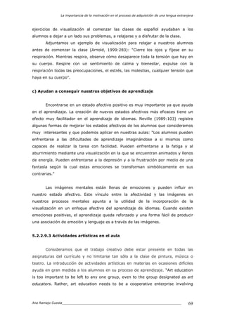 La importancia de la motivación en el proceso de adquisición de una lengua extranjera
Ana Ramajo Cuesta_____________________________________________________________ 69
ejercicios de visualización al comenzar las clases de español ayudaban a los
alumnos a dejar a un lado sus problemas, a relajarse y a disfrutar de la clase.
Adjuntamos un ejemplo de visualización para relajar a nuestros alumnos
antes de comenzar la clase (Arnold, 1999:283): “Cierre los ojos y fíjese en su
respiración. Mientras respira, observe cómo desaparece toda la tensión que hay en
su cuerpo. Respire con un sentimiento de calma y bienestar, expulse con la
respiración todas las preocupaciones, el estrés, las molestias, cualquier tensión que
haya en su cuerpo”.
c) Ayudan a conseguir nuestros objetivos de aprendizaje
Encontrarse en un estado afectivo positivo es muy importante ya que ayuda
en el aprendizaje. La creación de nuevos estados afectivos más eficaces tiene un
efecto muy facilitador en el aprendizaje de idiomas. Neville (1989:103) registra
algunas formas de mejorar los estados afectivos de los alumnos que consideramos
muy interesantes y que podemos aplicar en nuestras aulas: “Los alumnos pueden
enfrentarse a las dificultades de aprendizaje imaginándose a si mismos como
capaces de realizar la tarea con facilidad. Pueden enfrentarse a la fatiga y al
aburrimiento mediante una visualización en la que se encuentran animados y llenos
de energía. Pueden enfrentarse a la depresión y a la frustración por medio de una
fantasía según la cual estas emociones se transforman simbólicamente en sus
contrarias.”
Las imágenes mentales están llenas de emociones y pueden influir en
nuestro estado afectivo. Este vínculo entre la afectividad y las imágenes en
nuestros procesos mentales apunta a la utilidad de la incorporación de la
visualización en un enfoque afectivo del aprendizaje de idiomas. Cuando existen
emociones positivas, el aprendizaje queda reforzado y una forma fácil de producir
una asociación de emoción y lenguaje es a través de las imágenes.
5.2.2.9.3 Actividades artísticas en el aula
Consideramos que el trabajo creativo debe estar presente en todas las
asignaturas del currículo y no limitarse tan sólo a la clase de pintura, música o
teatro. La introducción de actividades artísticas en materias en ocasiones difíciles
ayuda en gran medida a los alumnos en su proceso de aprendizaje. “Art education
is too important to be left to any one group, even to the group designated as art
educators. Rather, art education needs to be a cooperative enterprise involving
 