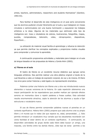 La importancia de la motivación en el proceso de adquisición de una lengua extranjera
Ana Ramajo Cuesta_____________________________________________________________ 70
artists, teachers, administrators, researchers and students themselves” (Gardner,
1993:43).
Para facilitar el desarrollo de esta inteligencia en el aula sería conveniente
que los alumnos pudieran circular libremente por el aula y que trabajaran en mesas
circulares o semicirculares con una buena iluminación y expusieran los trabajos
artísticos a la clase. Algunos de los materiales que estimulan este tipo de
inteligencia son: tizas o rotuladores de colores, ilustraciones, fotografías, mapas,
puzzles, rompecabezas, televisión, video, retroproyector, diapositivas,
PowerPoint….
La utilización de material visual facilita el aprendizaje y refuerza la retención
ya que permite clarificar los conceptos explicados y proporciona medios visuales
para comprender y comunicar lo aprendido.
A continuación proponemos actividades y materiales para trabajar en el aula
de lengua basados en las propuestas de Helena y Carola Aikin (2002).
a) Títeres en el aula
El teatro de títeres es un excelente recurso didáctico que agrupa varios
lenguajes artísticos. Nos permite realizar una obra plástica original a través de la
cual llevamos a cabo un trabajo de expresión corporal, de voz y de música. El títere
nos sirve para contar historias y está ligado a la representación dramática.
Podemos contar una historia con títeres una y otra vez introduciendo nuevos
elementos o nuevas versiones de la historia. En cada repetición obtenemos una
mayor participación de los espectadores que pueden realizar por ejemplo efectos
sonoros en momentos clave o repetir palabras o frases sueltas. Esta actividad
resulta enormemente atractiva, capta la atención de los alumnos y ayuda a fijar
estructuras o vocabulario nuevo.
El uso de títeres permite comprender palabras nuevas al ponerlas en un
contexto significativo. Helena Aikin (2002) propone que cada alumno cree su propio
títere y el mundo que le rodea (de que especie es, edad, personalidad…..). Esto
permite introducir un vocabulario muy variado que los estudiantes recordarán con
cierta facilidad al estar dentro de un contexto significativo. A continuación, se
desarrollan actividades de grupo donde cada títere debe buscar un amigo, una
mascota, una familia entre los demás títeres….Este tipo de tarea permite a los
 