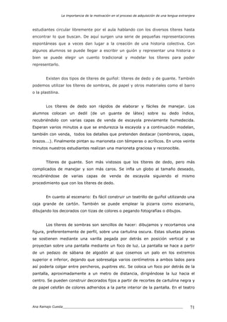 La importancia de la motivación en el proceso de adquisición de una lengua extranjera
Ana Ramajo Cuesta_____________________________________________________________ 71
estudiantes circular libremente por el aula hablando con los diversos títeres hasta
encontrar lo que buscan. De aquí surgen una serie de pequeñas representaciones
espontáneas que a veces dan lugar a la creación de una historia colectiva. Con
algunos alumnos se puede llegar a escribir un guión y representar una historia o
bien se puede elegir un cuento tradicional y modelar los títeres para poder
representarlo.
Existen dos tipos de títeres de guiñol: títeres de dedo y de guante. También
podemos utilizar los títeres de sombras, de papel y otros materiales como el barro
o la plastilina.
Los títeres de dedo son rápidos de elaborar y fáciles de manejar. Los
alumnos colocan un dedil (de un guante de látex) sobre su dedo índice,
recubriéndolo con varias capas de venda de escayola previamente humedecida.
Esperan varios minutos a que se endurezca la escayola y a continuación modelan,
también con venda, todos los detalles que pretenden destacar (sombreros, capas,
brazos….). Finalmente pintan su marioneta con témperas o acrílicos. En unos veinte
minutos nuestros estudiantes realizan una marioneta graciosa y reconocible.
Títeres de guante. Son más vistosos que los títeres de dedo, pero más
complicados de manejar y son más caros. Se infla un globo al tamaño deseado,
recubriéndose de varias capas de venda de escayola siguiendo el mismo
procedimiento que con los títeres de dedo.
En cuanto al escenario: Es fácil construir un teatrillo de guiñol utilizando una
caja grande de cartón. También se puede emplear la pizarra como escenario,
dibujando los decorados con tizas de colores o pegando fotografías o dibujos.
Los títeres de sombras son sencillos de hacer: dibujamos y recortamos una
figura, preferentemente de perfil, sobre una cartulina oscura. Estas siluetas planas
se sostienen mediante una varilla pegada por detrás en posición vertical y se
proyectan sobre una pantalla mediante un foco de luz. La pantalla se hace a partir
de un pedazo de sábana de algodón al que cosemos un palo en los extremos
superior e inferior, dejando que sobresalga varios centímetros a ambos lados para
así poderla colgar entre percheros, pupitres etc. Se coloca un foco por detrás de la
pantalla, aproximadamente a un metro de distancia, dirigiéndose la luz hacia el
centro. Se pueden construir decorados fijos a partir de recortes de cartulina negra y
de papel celofán de colores adheridos a la parte interior de la pantalla. En el teatro
 