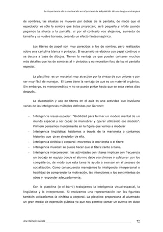 La importancia de la motivación en el proceso de adquisición de una lengua extranjera
Ana Ramajo Cuesta_____________________________________________________________ 72
de sombras, las siluetas se mueven por detrás de la pantalla, de modo que el
espectador ve sólo la sombra que éstas proyectan; será pequeña y nítida cuando
pegamos la silueta a la pantalla; si por el contrario nos alejamos, aumenta de
tamaño y se vuelve borrosa, creando un efecto fantasmagórico.
Los títeres de papel son muy parecidos a los de sombra, pero realizados
sobre una cartulina blanca y pintados. El escenario se elabora con papel continuo y
se decora a base de dibujos. Tienen la ventaja de que pueden contener muchos
más detalles que los de sombras al ir pintados y no necesitan foco de luz ni pantalla
especial.
La plastilina es un material muy atractivo por la viveza de sus colores y por
ser muy fácil de manejar. El barro tiene la ventaja de que es un material orgánico.
Sin embargo, es monocromático y no se puede pintar hasta que se seca varios días
después.
La elaboración y uso de títeres en el aula es una actividad que involucra
varias de las inteligencias múltiples definidas por Gardner:
- Inteligencia visual-espacial: “Habilidad para formar un modelo mental de un
mundo espacial y ser capaz de maniobrar y operar utilizando ese modelo”.
Primero pensamos mentalmente en la figura que vamos a modelar
- Inteligencia lingüística: hablamos a través de la marioneta o contamos
historias que giran alrededor de ella.
- Inteligencia cinética o corporal: movemos la marioneta o el títere
- Inteligencia musical: se puede hacer que el títere cante o baile.
- Inteligencia interpersonal: las actividades con títeres implican con frecuencia
un trabajo en equipo donde el alumno debe coordinarse y colaborar con los
compañeros, de modo que esta tarea le ayuda a avanzar en el proceso de
socialización. Como consecuencia manejamos la inteligencia interpersonal o
habilidad de comprender la motivación, las intenciones y los sentimientos de
otros y responder adecuadamente.
Con la plastilina (o el barro) trabajamos la inteligencia visual-espacial, la
lingüística y la interpersonal. Si realizamos una representación con las figuritas
también utilizaríamos la cinética o corporal. La plastilina proporciona al alumnado
un gran medio de expresión plástica ya que nos permite contar un cuento en clase
 