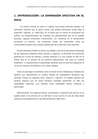 La importancia de la motivación en el proceso de adquisición de una lengua extranjera
Ana Ramajo Cuesta_____________________________________________________________ 1
1. INTRODUCCIÓN: LA DIMENSIÓN AFECTIVA EN EL
AULA.
“La mente humana es como un iceberg cuya punta diminuta emerge a la
conciencia mientras que la parte mucho más grande permanece oculta bajo la
superficie” (Hansen, G, 1999:232). En la parte que no vemos se encuentran los
sueños, los presentimientos, los impulsos, los pensamientos que no se pueden
expresar, algunas emociones inconscientes…..Su influencia en el pensamiento
consciente es enorme. Las emociones (tanto las conscientes como las
inconscientes) actúan como causas subyacentes de mucho de lo que hacemos.
Antonio Damasio (1994) ha escrito con detalle y de forma fascinante la fisiología
de las relaciones existentes entre emoción y cognición. Al fomentar las emociones
positivas en el aula de idiomas y prestar atención a lo que sucede no sólo en la
mente sino en el corazón de los alumnos obtendremos más éxito en nuestra
enseñanza e impulsaremos el aprendizaje haciendo que los alumnos adquieran la
L2 de una manera más efectiva y con mayor rapidez.
Tanto la psicología humanística como la teoría de las inteligencias múltiples de
Gardner que expondremos en nuestro trabajo de investigación reconocen que
aprender incluye los aspectos físico, afectivo y cognitivo. El modelo cognitivo de
Gardner propone que los seres humanos necesitan desarrollar no sólo sus
capacidades cognitivas sino también otras habilidades físicas, artísticas y
espirituales.
Efectivamente, “los aspectos físicos, emocionales y cognitivos del alumno no se
pueden aislar en la práctica el uno del otro: lo que ocurre en una de estas áreas
repercute inexorablemente en las demás”(Stevick,1980:187).
 