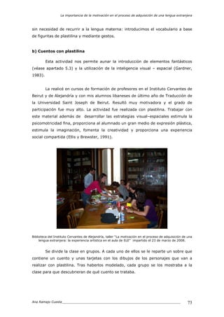 La importancia de la motivación en el proceso de adquisición de una lengua extranjera
Ana Ramajo Cuesta_____________________________________________________________ 73
sin necesidad de recurrir a la lengua materna: introducimos el vocabulario a base
de figuritas de plastilina y mediante gestos.
b) Cuentos con plastilina
Esta actividad nos permite aunar la introducción de elementos fantásticos
(véase apartado 5.3) y la utilización de la inteligencia visual – espacial (Gardner,
1983).
La realicé en cursos de formación de profesores en el Instituto Cervantes de
Beirut y de Alejandría y con mis alumnos libaneses de último año de Traducción de
la Universidad Saint Joseph de Beirut. Resultó muy motivadora y el grado de
participación fue muy alto. La actividad fue realizada con plastilina. Trabajar con
este material además de desarrollar las estrategias visual–espaciales estimula la
psicomotricidad fina, proporciona al alumnado un gran medio de expresión plástica,
estimula la imaginación, fomenta la creatividad y proporciona una experiencia
social compartida (Ellis y Brewster, 1991).
Biblioteca del Instituto Cervantes de Alejandría, taller “La motivación en el proceso de adquisición de una
lengua extranjera: la experiencia artística en el aula de ELE” impartido el 23 de marzo de 2008.
Se divide la clase en grupos. A cada uno de ellos se le reparte un sobre que
contiene un cuento y unas tarjetas con los dibujos de los personajes que van a
realizar con plastilina. Tras haberlos modelado, cada grupo se los mostraba a la
clase para que descubrieran de qué cuento se trataba.
 
