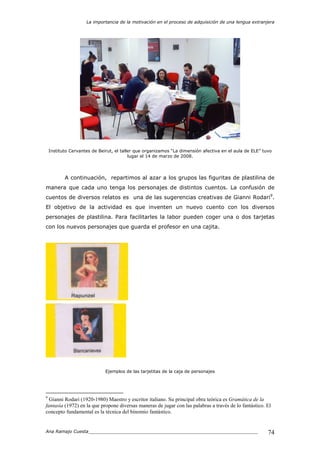 La importancia de la motivación en el proceso de adquisición de una lengua extranjera
Ana Ramajo Cuesta_____________________________________________________________ 74
Instituto Cervantes de Beirut, el taller que organizamos “La dimensión afectiva en el aula de ELE” tuvo
lugar el 14 de marzo de 2008.
A continuación, repartimos al azar a los grupos las figuritas de plastilina de
manera que cada uno tenga los personajes de distintos cuentos. La confusión de
cuentos de diversos relatos es una de las sugerencias creativas de Gianni Rodari9
.
El objetivo de la actividad es que inventen un nuevo cuento con los diversos
personajes de plastilina. Para facilitarles la labor pueden coger una o dos tarjetas
con los nuevos personajes que guarda el profesor en una cajita.
Ejemplos de las tarjetitas de la caja de personajes
9
Gianni Rodari (1920-1980) Maestro y escritor italiano. Su principal obra teórica es Gramática de la
fantasía (1972) en la que propone diversas maneras de jugar con las palabras a través de lo fantástico. El
concepto fundamental es la técnica del binomio fantástico.
 