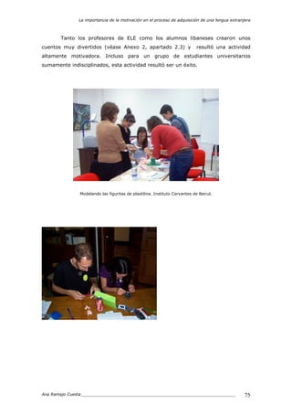 La importancia de la motivación en el proceso de adquisición de una lengua extranjera
Ana Ramajo Cuesta_____________________________________________________________ 75
Tanto los profesores de ELE como los alumnos libaneses crearon unos
cuentos muy divertidos (véase Anexo 2, apartado 2.3) y resultó una actividad
altamente motivadora. Incluso para un grupo de estudiantes universitarios
sumamente indisciplinados, esta actividad resultó ser un éxito.
Modelando las figuritas de plastilina. Instituto Cervantes de Beirut.
 