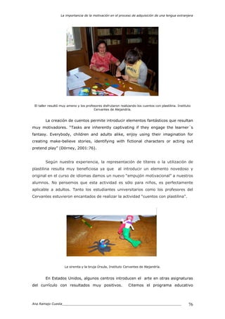 La importancia de la motivación en el proceso de adquisición de una lengua extranjera
Ana Ramajo Cuesta_____________________________________________________________ 76
El taller resultó muy ameno y los profesores disfrutaron realizando los cuentos con plastilina. Instituto
Cervantes de Alejandría.
La creación de cuentos permite introducir elementos fantásticos que resultan
muy motivadores. “Tasks are inherently captivating if they engage the learner´s
fantasy. Everybody, children and adults alike, enjoy using their imagination for
creating make-believe stories, identifying with fictional characters or acting out
pretend play” (Dörney, 2001:76).
Según nuestra experiencia, la representación de títeres o la utilización de
plastilina resulta muy beneficiosa ya que al introducir un elemento novedoso y
original en el curso de idiomas damos un nuevo “empujón motivacional” a nuestros
alumnos. No pensemos que esta actividad es sólo para niños, es perfectamente
aplicable a adultos. Tanto los estudiantes universitarios como los profesores del
Cervantes estuvieron encantados de realizar la actividad “cuentos con plastilina”.
La sirenita y la bruja Úrsula, Instituto Cervantes de Alejandría.
En Estados Unidos, algunos centros introducen el arte en otras asignaturas
del currículo con resultados muy positivos. Citemos el programa educativo
 