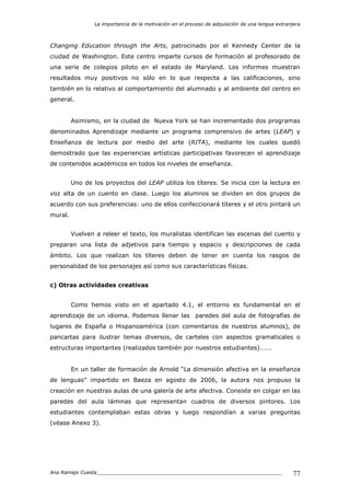 La importancia de la motivación en el proceso de adquisición de una lengua extranjera
Ana Ramajo Cuesta_____________________________________________________________ 77
Changing Education through the Arts, patrocinado por el Kennedy Center de la
ciudad de Washington. Este centro imparte cursos de formación al profesorado de
una serie de colegios piloto en el estado de Maryland. Los informes muestran
resultados muy positivos no sólo en lo que respecta a las calificaciones, sino
también en lo relativo al comportamiento del alumnado y al ambiente del centro en
general.
Asimismo, en la ciudad de Nueva York se han incrementado dos programas
denominados Aprendizaje mediante un programa comprensivo de artes (LEAP) y
Enseñanza de lectura por medio del arte (RITA), mediante los cuales quedó
demostrado que las experiencias artísticas participativas favorecen el aprendizaje
de contenidos académicos en todos los niveles de enseñanza.
Uno de los proyectos del LEAP utiliza los títeres. Se inicia con la lectura en
voz alta de un cuento en clase. Luego los alumnos se dividen en dos grupos de
acuerdo con sus preferencias: uno de ellos confeccionará títeres y el otro pintará un
mural.
Vuelven a releer el texto, los muralistas identifican las escenas del cuento y
preparan una lista de adjetivos para tiempo y espacio y descripciones de cada
ámbito. Los que realizan los títeres deben de tener en cuenta los rasgos de
personalidad de los personajes así como sus características físicas.
c) Otras actividades creativas
Como hemos visto en el apartado 4.1, el entorno es fundamental en el
aprendizaje de un idioma. Podemos llenar las paredes del aula de fotografías de
lugares de España o Hispanoamérica (con comentarios de nuestros alumnos), de
pancartas para ilustrar temas diversos, de carteles con aspectos gramaticales o
estructuras importantes (realizados también por nuestros estudiantes)…….
En un taller de formación de Arnold “La dimensión afectiva en la enseñanza
de lenguas” impartido en Baeza en agosto de 2006, la autora nos propuso la
creación en nuestras aulas de una galería de arte afectiva. Consiste en colgar en las
paredes del aula láminas que representan cuadros de diversos pintores. Los
estudiantes contemplaban estas obras y luego respondían a varias preguntas
(véase Anexo 3).
 