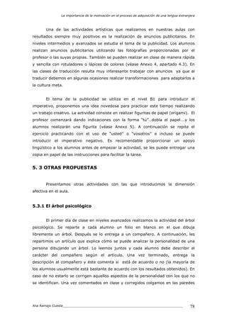 La importancia de la motivación en el proceso de adquisición de una lengua extranjera
Ana Ramajo Cuesta_____________________________________________________________ 78
Una de las actividades artísticas que realizamos en nuestras aulas con
resultados siempre muy positivos es la realización de anuncios publicitarios. En
niveles intermedios y avanzados se estudia el tema de la publicidad. Los alumnos
realizan anuncios publicitarios utilizando las fotografías proporcionadas por el
profesor o las suyas propias. También se pueden realizar en clase de manera rápida
y sencilla con rotuladores o lápices de colores (véase Anexo 4, apartado 4.3). En
las clases de traducción resulta muy interesante trabajar con anuncios ya que al
traducir debemos en algunas ocasiones realizar transformaciones para adaptarlos a
la cultura meta.
El tema de la publicidad se utiliza en el nivel B1 para introducir el
imperativo, proponemos una idea novedosa para practicar este tiempo realizando
un trabajo creativo. La actividad consiste en realizar figuritas de papel (origami). El
profesor comenzará dando indicaciones con la forma “tú”…dobla el papel….y los
alumnos realizarán una figurita (véase Anexo 5). A continuación se repite el
ejercicio practicando con el uso de “usted” o “vosotros” e incluso se puede
introducir el imperativo negativo. Es recomendable proporcionar un apoyo
lingüístico a los alumnos antes de empezar la actividad, se les puede entregar una
copia en papel de las instrucciones para facilitar la tarea.
5. 3 OTRAS PROPUESTAS
Presentamos otras actividades con las que introducimos la dimensión
afectiva en el aula.
5.3.1 El árbol psicológico
El primer día de clase en niveles avanzados realizamos la actividad del árbol
psicológico. Se reparte a cada alumno un folio en blanco en el que dibuja
libremente un árbol. Después se lo entrega a un compañero. A continuación, les
repartimos un artículo que explica cómo se puede analizar la personalidad de una
persona dibujando un árbol. Lo leemos juntos y cada alumno debe describir el
carácter del compañero según el artículo. Una vez terminado, entrega la
descripción al compañero y éste comenta si está de acuerdo o no (la mayoría de
los alumnos usualmente está bastante de acuerdo con los resultados obtenidos). En
caso de no estarlo se corrigen aquellos aspectos de la personalidad con los que no
se identifican. Una vez comentados en clase y corregidos colgamos en las paredes
 
