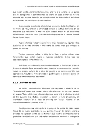 La importancia de la motivación en el proceso de adquisición de una lengua extranjera
Ana Ramajo Cuesta_____________________________________________________________ 80
que habían escrito anteriormente los demás. Una vez a la semana o a los quince
días los corregíamos y comentábamos los errores en clase, siempre de manera
anónima. Una manera adecuada de corregir errores en redacciones es escribirlos
en la pizarra y los estudiantes deben corregirlos.
Según nuestra experiencia, el diario fue un enorme éxito, lo utilizamos en
los niveles C1 y C2, tanto en la Universidad como en el Instituto Cervantes. En las
encuestas que realizamos al final del curso (véase Anexo 8) los estudiantes
señalaron que una de las cosas que más les había gustado de la clase de español
fue escribir un diario.
Muchos alumnos realizaron aportaciones muy interesantes, algunos sobre
cuestiones de la vida cotidiana y otros sobre los temas libres que entregué el
primer día de clase.
También podemos realizar el Blog de la clase e incluso utilizar otras
herramientas que gustan mucho a nuestros estudiantes (sobre todo los
adolescentes) tales como el facebook.
Realizamos un experimento interesante creando en el facebook el grupo de
la clase de español. Cada semana el profesor insertaba un comentario, un concepto
nuevo, un aspecto cultural de la clase de español y los alumnos escribían sus
aportaciones. Resultó una forma divertida de que trabajaran la expresión escrita sin
sentir que estaban haciendo los deberes.
5.3.3 La revista de clase
Por último, recomendamos actividades que requieran la creación de un
“producto final” puesto que motivan mucho a los alumnos y les permiten trabajar
en grupos. “Tasks which require learners to create some kind of a finished product
as the outcome (e.g student newsletter, a poster, a radio programme, an
information brochure or a piece of artwork) can engage students to an
unprecedented extent” (Dörney, 2001:77).
Consideramos muy interesante la creación de la revista de clase (véase
Anexo 9) en niveles avanzados ya que permite trabajar de manera amena y
divertida la expresión escrita, es una forma de que nuestros alumnos mejoren la
gramática y el vocabulario y es una manera excelente de introducir la inteligencia
 