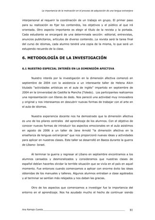 La importancia de la motivación en el proceso de adquisición de una lengua extranjera
Ana Ramajo Cuesta_____________________________________________________________ 81
interpersonal al requerir la coordinación de un trabajo en grupo. El primer paso
para su realización es fijar los contenidos, los objetivos y el público al que irá
orientada. Otro aspecto importante es elegir el título de la revista y la portada.
Cada estudiante se encargará de una determinada sección: editorial, entrevistas,
anuncios publicitarios, artículos de diverso contenido…La revista será la tarea final
del curso de idiomas, cada alumno tendrá una copia de la misma, lo que será un
estupendo recuerdo de la clase.
6. METODOLOGÍA DE LA INVESTIGACIÓN
6.1 NUESTRO ESPECIAL INTERÉS EN LA DIMENSIÓN AFECTIVA
Nuestro interés por la investigación en la dimensión afectiva comenzó en
septiembre de 2004 con la asistencia a un interesante taller de Helena Aikin
titulado “actividades artísticas en el aula de inglés” impartido en septiembre de
2004 en la Universidad de Castilla la Mancha (Toledo). Los participantes realizamos
una representación con títeres de dedo. Nos pareció una actividad muy innovadora
y original y nos interesamos en descubrir nuevas formas de trabajar con el arte en
el aula de idiomas.
Nuestra experiencia docente nos ha demostrado que la dimensión afectiva
es uno de los pilares centrales del aprendizaje de los alumnos. Con el objetivo de
conocer nuevas formas de introducir los aspectos emocionales en el aula asistimos
en agosto de 2006 a un taller de Jane Arnold “la dimensión afectiva en la
enseñanza de lenguas extranjeras” que nos proporcionó nuevas ideas y actividades
para aplicar en nuestras clases. Este taller se desarrolló en Baeza durante la guerra
de Líbano- Israel.
Al terminar la guerra y regresar al Líbano en septiembre encontramos a los
alumnos cansados y desmoralizados y consideramos que nuestras clases de
español debían hacerles olvidar la terrible situación que se vivía en el país en aquel
momento. Fue entonces cuando comenzamos a aplicar con enorme éxito las ideas
obtenidas de los manuales y talleres. Algunos alumnos entraban a clase agobiados
y al terminar se sentían más relajados y nos daban las gracias.
Otro de los aspectos que comenzamos a investigar fue la importancia del
entorno en el aprendizaje. Nos ha ayudado mucho el hecho de continuar siendo
 
