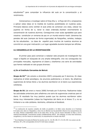 La importancia de la motivación en el proceso de adquisición de una lengua extranjera
Ana Ramajo Cuesta_____________________________________________________________ 82
estudiantes10
para comprobar la influencia del aula en la concentración y el
rendimiento.
Comenzamos a investigar sobre el Feng Shui y el flujo del Chi y empezamos
a aplicar estas ideas en la medida de nuestras posibilidades en nuestras aulas.
Principios básicos como ventilar el aula antes de comenzar una clase, colocar los
pupitres en forma de U, tener la clase ordenada…facilitan enormemente la
concentración de nuestros alumnos. Conseguimos crear aulas agradables que para
nosotros constituían un remanso de paz en un mundo exterior hostil. Llenamos las
paredes del aula (siempre de forma organizada) de fotografías, carteles, trabajos
de los estudiantes… La clase de español para muchos de nuestros alumnos se
convirtió en una gran motivación y un lugar agradable durante tiempos tan difíciles.
6.2 DESARROLLO DE LA INVESTIGACIÓN
El primer paso para comenzar a redactar este proyecto de investigación fue
viajar a España en búsqueda de una amplia bibliografía. Una vez conseguidos los
principales manuales, regresamos al Líbano y diseñamos una serie de actividades
que hemos realizado en seis grupos diversos:
a) En el Instituto Cervantes de Beirut:
Grupo de D111
(de octubre a diciembre 2007) compuesto por 9 alumnos. En clase
realizamos el árbol psicológico, los anuncios publicitarios y el diario. No añadimos
sugerencias de temas libres y los alumnos escribieron en el diario sus experiencias
cotidianas.
Grupo de D1 (de enero a marzo 2008) formado por 8 alumnos. Realizamos todas
las actividades anteriores pero añadimos una serie de sugerencias creativas para el
diario. El resultado fue muy positivo puesto que los alumnos escribieron sobre
temas muy interesantes (véase los fragmentos del diario en el Anexo 7) y no se
limitaron a su vida cotidiana. Asimismo, utilizamos el facebook.
10
La realización de nuestros estudios de árabe en paralelo a la labor como docentes en el Instituto
Cervantes (tres años en Alejandría y otros tres en Beirut) nos ha permitido observar las características de
las aulas. Hemos comprobado cómo en las aulas frías, sin luz, con las mesas alineadas en filas y con el
material desordenado, concentrarse resulta verdaderamente difícil. Sin embargo, en otras más luminosas,
acogedoras y con las mesas en semicírculo, la concentración es mucho más fácil.
11
En el Instituto Cervantes de Beirut los niveles son A1, A2, B1, B2, C1, C2, D1, D2. Los cursos son de
60 horas. D1 y D2 corresponden al nivel C2 del marco europeo.
 