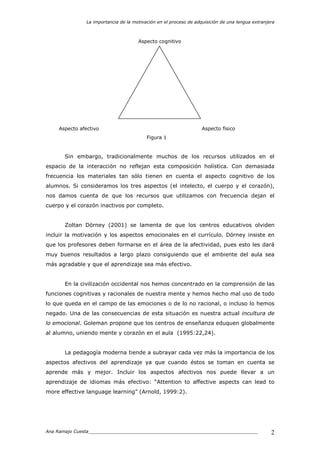 La importancia de la motivación en el proceso de adquisición de una lengua extranjera
Ana Ramajo Cuesta_____________________________________________________________ 2
Aspecto cognitivo
Aspecto afectivo Aspecto físico
Figura 1
Sin embargo, tradicionalmente muchos de los recursos utilizados en el
espacio de la interacción no reflejan esta composición holística. Con demasiada
frecuencia los materiales tan sólo tienen en cuenta el aspecto cognitivo de los
alumnos. Si consideramos los tres aspectos (el intelecto, el cuerpo y el corazón),
nos damos cuenta de que los recursos que utilizamos con frecuencia dejan el
cuerpo y el corazón inactivos por completo.
Zoltan Dörney (2001) se lamenta de que los centros educativos olviden
incluir la motivación y los aspectos emocionales en el currículo. Dörney insiste en
que los profesores deben formarse en el área de la afectividad, pues esto les dará
muy buenos resultados a largo plazo consiguiendo que el ambiente del aula sea
más agradable y que el aprendizaje sea más efectivo.
En la civilización occidental nos hemos concentrado en la comprensión de las
funciones cognitivas y racionales de nuestra mente y hemos hecho mal uso de todo
lo que queda en el campo de las emociones o de lo no racional, o incluso lo hemos
negado. Una de las consecuencias de esta situación es nuestra actual incultura de
lo emocional. Goleman propone que los centros de enseñanza eduquen globalmente
al alumno, uniendo mente y corazón en el aula (1995:22,24).
La pedagogía moderna tiende a subrayar cada vez más la importancia de los
aspectos afectivos del aprendizaje ya que cuando éstos se toman en cuenta se
aprende más y mejor. Incluir los aspectos afectivos nos puede llevar a un
aprendizaje de idiomas más efectivo: “Attention to affective aspects can lead to
more effective language learning” (Arnold, 1999:2).
 