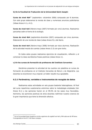 La importancia de la motivación en el proceso de adquisición de una lengua extranjera
Ana Ramajo Cuesta_____________________________________________________________ 83
b) En la Facultad de Traducción de la Universidad Saint Joseph:
Curso de nivel 4b412
(septiembre –diciembre 2006) compuesto por 8 alumnas.
Con este grupo elaboramos la revista de clase y numerosos anuncios publicitarios
(Véase Anexo 4.1 y 4.2).
Curso de nivel 4a4 (febrero-mayo 2007) formado por cinco alumnos. Realizamos
pancartas sobre el tema de la ecología.
Curso de nivel 4b4 (septiembre-diciembre 2007) compuesto por cinco alumnas.
Elaboración de una revista de clase (véase Anexo 9) y del diario.
Curso de nivel 4a4 (febrero-mayo 2008) formado por doce alumnos. Realización
de la actividad mezcla de cuentos (véase Anexo 2.3) con gran éxito.
En todos estos grupos realizamos ejercicios de visualización, reflexión y al
comenzar la clase escribíamos frases positivas (véase Anexo 1).
c) En los cursos de formación de profesores del Instituto Cervantes:
Decidimos presentar la actividad de los cuentos con plastilina en cursos de
formación de profesores en el Instituto Cervantes de Beirut y de Alejandría. Los
docentes la encontraron muy original y el taller resultó muy agradable.
6.2.1 Parámetros, variables e instrumentos de recogida de datos
Realizamos estas actividades en seis grupos bastante heterogéneos. Al final
del curso repartimos cuestionarios anónimos sobre la metodología empleada (Ver
Anexo 8.1) y las opiniones fueron en el 99.5% de los casos muy favorables.
Asimismo, las opiniones positivas de otros docentes reafirman nuestra creencia de
la gran importancia que tiene la dimensión afectiva.
12
En la Universidad Saint Joseph los niveles superiores de español son 4a4 y 4b4 cada uno de 40 horas.
Corresponden al nivel C1 del marco europeo.
 