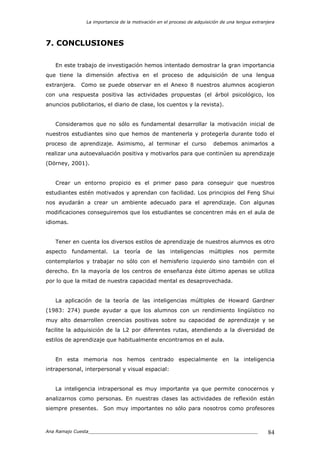 La importancia de la motivación en el proceso de adquisición de una lengua extranjera
Ana Ramajo Cuesta_____________________________________________________________ 84
7. CONCLUSIONES
En este trabajo de investigación hemos intentado demostrar la gran importancia
que tiene la dimensión afectiva en el proceso de adquisición de una lengua
extranjera. Como se puede observar en el Anexo 8 nuestros alumnos acogieron
con una respuesta positiva las actividades propuestas (el árbol psicológico, los
anuncios publicitarios, el diario de clase, los cuentos y la revista).
Consideramos que no sólo es fundamental desarrollar la motivación inicial de
nuestros estudiantes sino que hemos de mantenerla y protegerla durante todo el
proceso de aprendizaje. Asimismo, al terminar el curso debemos animarlos a
realizar una autoevaluación positiva y motivarlos para que continúen su aprendizaje
(Dörney, 2001).
Crear un entorno propicio es el primer paso para conseguir que nuestros
estudiantes estén motivados y aprendan con facilidad. Los principios del Feng Shui
nos ayudarán a crear un ambiente adecuado para el aprendizaje. Con algunas
modificaciones conseguiremos que los estudiantes se concentren más en el aula de
idiomas.
Tener en cuenta los diversos estilos de aprendizaje de nuestros alumnos es otro
aspecto fundamental. La teoría de las inteligencias múltiples nos permite
contemplarlos y trabajar no sólo con el hemisferio izquierdo sino también con el
derecho. En la mayoría de los centros de enseñanza éste último apenas se utiliza
por lo que la mitad de nuestra capacidad mental es desaprovechada.
La aplicación de la teoría de las inteligencias múltiples de Howard Gardner
(1983: 274) puede ayudar a que los alumnos con un rendimiento lingüístico no
muy alto desarrollen creencias positivas sobre su capacidad de aprendizaje y se
facilite la adquisición de la L2 por diferentes rutas, atendiendo a la diversidad de
estilos de aprendizaje que habitualmente encontramos en el aula.
En esta memoria nos hemos centrado especialmente en la inteligencia
intrapersonal, interpersonal y visual espacial:
La inteligencia intrapersonal es muy importante ya que permite conocernos y
analizarnos como personas. En nuestras clases las actividades de reflexión están
siempre presentes. Son muy importantes no sólo para nosotros como profesores
 