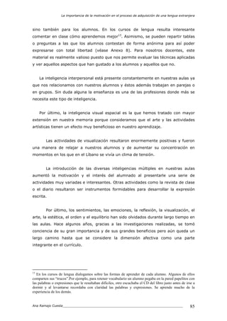 La importancia de la motivación en el proceso de adquisición de una lengua extranjera
Ana Ramajo Cuesta_____________________________________________________________ 85
sino también para los alumnos. En los cursos de lengua resulta interesante
comentar en clase cómo aprendemos mejor13
. Asimismo, se pueden repartir tablas
o preguntas a las que los alumnos contestan de forma anónima para así poder
expresarse con total libertad (véase Anexo 8). Para nosotros docentes, este
material es realmente valioso puesto que nos permite evaluar las técnicas aplicadas
y ver aquellos aspectos que han gustado a los alumnos y aquellos que no.
La inteligencia interpersonal está presente constantemente en nuestras aulas ya
que nos relacionamos con nuestros alumnos y éstos además trabajan en parejas o
en grupos. Sin duda alguna la enseñanza es una de las profesiones donde más se
necesita este tipo de inteligencia.
Por último, la inteligencia visual espacial es la que hemos tratado con mayor
extensión en nuestra memoria porque consideramos que el arte y las actividades
artísticas tienen un efecto muy beneficioso en nuestro aprendizaje.
Las actividades de visualización resultaron enormemente positivas y fueron
una manera de relajar a nuestros alumnos y de aumentar su concentración en
momentos en los que en el Líbano se vivía un clima de tensión.
La introducción de las diversas inteligencias múltiples en nuestras aulas
aumentó la motivación y el interés del alumnado al presentarle una serie de
actividades muy variadas e interesantes. Otras actividades como la revista de clase
o el diario resultaron ser instrumentos formidables para desarrollar la expresión
escrita.
Por último, los sentimientos, las emociones, la reflexión, la visualización, el
arte, la estética, el orden y el equilibrio han sido olvidados durante largo tiempo en
las aulas. Hace algunos años, gracias a las investigaciones realizadas, se tomó
conciencia de su gran importancia y de sus grandes beneficios pero aún queda un
largo camino hasta que se considere la dimensión afectiva como una parte
integrante en el currículo.
13
En los cursos de lengua dialogamos sobre las formas de aprender de cada alumno. Algunos de ellos
comparten sus “trucos”.Por ejemplo, para retener vocabulario un alumno pegaba en la pared papelitos con
las palabras o expresiones que le resultaban difíciles, otro escuchaba el CD del libro justo antes de irse a
dormir y al levantarse recordaba con claridad las palabras y expresiones. Se aprende mucho de la
experiencia de los demás.
 