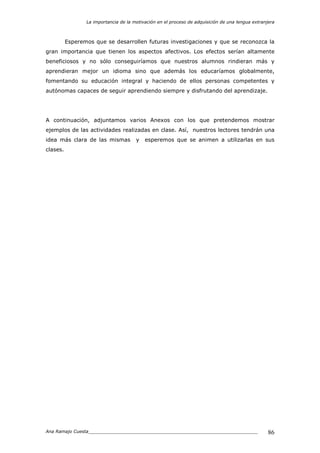 La importancia de la motivación en el proceso de adquisición de una lengua extranjera
Ana Ramajo Cuesta_____________________________________________________________ 86
Esperemos que se desarrollen futuras investigaciones y que se reconozca la
gran importancia que tienen los aspectos afectivos. Los efectos serían altamente
beneficiosos y no sólo conseguiríamos que nuestros alumnos rindieran más y
aprendieran mejor un idioma sino que además los educaríamos globalmente,
fomentando su educación integral y haciendo de ellos personas competentes y
autónomas capaces de seguir aprendiendo siempre y disfrutando del aprendizaje.
A continuación, adjuntamos varios Anexos con los que pretendemos mostrar
ejemplos de las actividades realizadas en clase. Así, nuestros lectores tendrán una
idea más clara de las mismas y esperemos que se animen a utilizarlas en sus
clases.
 
