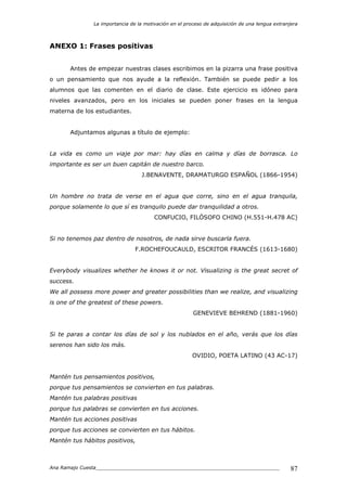 La importancia de la motivación en el proceso de adquisición de una lengua extranjera
Ana Ramajo Cuesta_____________________________________________________________ 87
ANEXO 1: Frases positivas
Antes de empezar nuestras clases escribimos en la pizarra una frase positiva
o un pensamiento que nos ayude a la reflexión. También se puede pedir a los
alumnos que las comenten en el diario de clase. Este ejercicio es idóneo para
niveles avanzados, pero en los iniciales se pueden poner frases en la lengua
materna de los estudiantes.
Adjuntamos algunas a título de ejemplo:
La vida es como un viaje por mar: hay días en calma y días de borrasca. Lo
importante es ser un buen capitán de nuestro barco.
J.BENAVENTE, DRAMATURGO ESPAÑOL (1866-1954)
Un hombre no trata de verse en el agua que corre, sino en el agua tranquila,
porque solamente lo que sí es tranquilo puede dar tranquilidad a otros.
CONFUCIO, FILÓSOFO CHINO (H.551-H.478 AC)
Si no tenemos paz dentro de nosotros, de nada sirve buscarla fuera.
F.ROCHEFOUCAULD, ESCRITOR FRANCÉS (1613-1680)
Everybody visualizes whether he knows it or not. Visualizing is the great secret of
success.
We all possess more power and greater possibilities than we realize, and visualizing
is one of the greatest of these powers.
GENEVIEVE BEHREND (1881-1960)
Si te paras a contar los días de sol y los nublados en el año, verás que los días
serenos han sido los más.
OVIDIO, POETA LATINO (43 AC-17)
Mantén tus pensamientos positivos,
porque tus pensamientos se convierten en tus palabras.
Mantén tus palabras positivas
porque tus palabras se convierten en tus acciones.
Mantén tus acciones positivas
porque tus acciones se convierten en tus hábitos.
Mantén tus hábitos positivos,
 