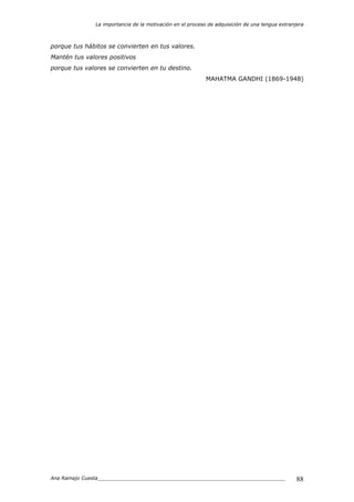 La importancia de la motivación en el proceso de adquisición de una lengua extranjera
Ana Ramajo Cuesta_____________________________________________________________ 88
porque tus hábitos se convierten en tus valores.
Mantén tus valores positivos
porque tus valores se convierten en tu destino.
MAHATMA GANDHI (1869-1948)
 