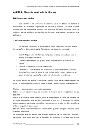 La importancia de la motivación en el proceso de adquisición de una lengua extranjera
Ana Ramajo Cuesta_____________________________________________________________ 89
ANEXO 2: El cuento en el aula de idiomas
2.1 Cuentos con música
Otra variante a la utilización de plastilina (o a los títeres de sombra o
marionetas) es escuchar fragmentos de música y sonidos. De esta manera
introducimos la inteligencia musical. Los alumnos escuchan distintos tipos de
música y varios sonidos y se les pide que inventen una historia, un cuento, una
película….
2.2 Continuación de relatos
Los alumnos comienzan la primera parte de un relato. Escriben una frase y
los compañeros deben continuarla. Adjuntamos los siguientes ejemplos:
- Cuando Miguel salió a la hora de siempre de su casa, observó que todo el
mundo lo miraba horrorizado……
- Cuando Juan despertó, vio que su mano derecha estaba manchada de
sangre.
- Desde el noveno piso, todo se veía distinto…..
- Casablanca. 10 de la noche. En el laboratorio sólo queda Hanan. Cansada,
decide volver a casa. Al salir a la calle no hay nadie, no hay coches, no hay
luces. Un silencio sepulcral y un olor extraño inundan el ambiente.
Un oscuro bosque de abetos se extendía a ambos lados de la helada corriente de
agua. Un profundo silencio reinaba sobre la tierra. La tierra misma estaba desolada.
Sheihaz y Nairo remaban con miedo, asustados.
Sabían que en aquel bosque se escondía el misterio de la desaparición de su
pequeño.
Sabían que nadie se había atrevido jamás a adentrarse en él, pues los ancianos de
la aldea aseguraban que estaba encantado y que por él vagaban las almas
atormentadas de asesinos y criminales. Muchas noches, se oían terribles gemidos y
el llanto angustiado de un bebé.
Sheiraz y Nairo amarraron la barca. Sheiraz sintió que sólo ella podía entrar y Nairo
la esperó en la orilla.
La vegetación era tan espesa que apenas penetraba la luz. Mientras caminaba,
escuchaba una dulce voz que la llamaba. Sin embargo, a medida que se iba
 
