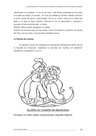 La importancia de la motivación en el proceso de adquisición de una lengua extranjera
Ana Ramajo Cuesta_____________________________________________________________ 90
adentrando en el bosque, la voz se oía más y más fuerte, penetraba en sus oídos
la invadía por dentro, la aturdía. Era una voz diabólica, horrible. Sheihaz comenzó
a correr, presa del pánico, aterrorizada. Corría sin rumbo, fuera de sí, hasta que
llegó a un lago de agua caliente. Entonces la voz se desvaneció y comenzó a
escuchar el llanto atormentado un bebé…
Sheihaz y Nairo jamás regresaron a la aldea.
Cuentan los ancianos que por las noches nunca se volvieron a escuchar los llantos
del niño, sino sus risas y una voz dulce cantando nanas.
2.3 Mezcla de cuentos
El siguiente cuento fue realizado por estudiantes libaneses de último año de
la Facultad de Traducción. Realizaron la actividad de “cuentos con plastilina”
recogida en el apartado 5.2.2.9.3.
ALADIN, EL LADRÓN DE SHANGHAI.
Personajes: un cerdito, Aladino, la bruja malvada, campanilla, Rapunzel.
 