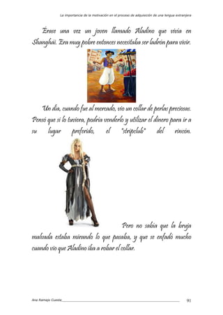 La importancia de la motivación en el proceso de adquisición de una lengua extranjera
Ana Ramajo Cuesta_____________________________________________________________ 91
Érase una vez un joven llamado Aladino que vivía en
Shanghái. Era muy pobre entonces necesitaba ser ladrón para vivir.
Un día, cuando fue al mercado, vio un collar de perlas preciosas.
Pensó que si lo tuviera, podría venderlo y utilizar el dinero para ir a
su lugar preferido, el "stripclub" del rincón.
Pero no sabía que la bruja
malvada estaba mirando lo que pasaba, y que se enfadó mucho
cuando vio que Aladino iba a robar el collar.
 