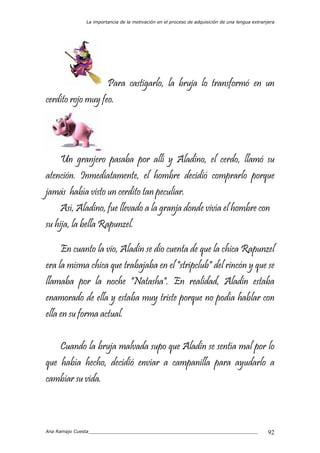 La importancia de la motivación en el proceso de adquisición de una lengua extranjera
Ana Ramajo Cuesta_____________________________________________________________ 92
Para castigarlo, la bruja lo transformó en un
cerdito rojo muy feo.
Un granjero pasaba por allí y Aladino, el cerdo, llamó su
atención. Inmediatamente, el hombre decidió comprarlo porque
jamás había visto un cerdito tan peculiar.
Así, Aladino, fue llevado a la granja donde vivía el hombre con
su hija, la bella Rapunzel.
En cuanto la vio, Aladin se dio cuenta de que la chica Rapunzel
era la misma chica que trabajaba en el "stripclub" del rincón y que se
llamaba por la noche "Natasha". En realidad, Aladin estaba
enamorado de ella y estaba muy triste porque no podía hablar con
ella en su forma actual.
Cuando la bruja malvada supo que Aladin se sentía mal por lo
que había hecho, decidió enviar a campanilla para ayudarlo a
cambiar su vida.
 