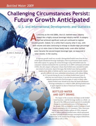 Bottled Water 2009

                 Challenging Circumstances Persist:
                         Future Growth Anticipated
                               U.S. and International Developments and Statistics



                                         A
                                               s recently as the mid-2000s, the U.S. bottled water industry
                                               looked like a highly unusual beverage industry marvel: A category
                                               that had achieved significant scale yet continued to register
                                         forceful growth. Indeed, for a while that’s exactly what it was, with
                                          both volume and sales continuing to enlarge at double-digit percentage
                                           rates—or at rates close to those heady levels—even after bottled
                                            water became the second-largest beverage type, as measured in
                By John G. Rodwan, Jr.
                                             total volume, in the country.

                                               If vigorous growth (until very recently) distinguished bottled water from the rest
                                            of the liquid refreshment beverage marketplace, then its performance lately made it
                                            look rather typical. As a group, the various beverages vying with bottled water for
                                            consumers’ attention declined for the second time too in 2009. Carbonated soft drinks
                                            (CSDs), the sole category with greater volume than bottled water, extended its multi-
                                              year streak of contraction. Sports beverages, like bottled water, had successfully
                                                    traded on the ability to hydrate and for many years enjoyed muscular volume
                                                        growth, suffered a far more substantial retrenchment, with volume falling
                                                           by 12.5 percent during the year. In contrast, bottled water’s rate of
                                                              reduction was much slower; it was also less pronounced than the
                                                                 setbacks experienced by fruit beverages or ready-to-drink coffee.
                                                                   Indeed, bottled water shrank by less than the liquid refreshment
                                                                     beverage marketplace as a whole in 2009, allowing bottled water
                                                                       to again augment its share of Americans’ beverage diet—
                                                                         if only slightly.

                                                                        BOTTLED WATER
                                                                         AND SOFT DRINKS
                                                                              The impact of the economic downturn on the bottled
                                                                            water business—and the beverage market as a whole—at
                                                                            the end of the 2000s punctuated a period of considerable
                                                                            changes in consumer preferences. At the beginning of
                                                                           the decade, CSDs accounted for nearly 28 percent of total
                                                                          liquid consumption by U.S. consumers. Then, Americans
                                                                        drank more than 15 billion gallons of CSDs, compared
Bottled Water




                                                                       with 4.7 billion gallons of bottled water, which represented
                                                                     less than 9 percent of total beverage consumption and placed
                                                                  bottled water as the number five beverage category behind beer,
                                                                coffee, and milk as well as CSDs.
                10
                                                                                                                   April/MAy 2010
 