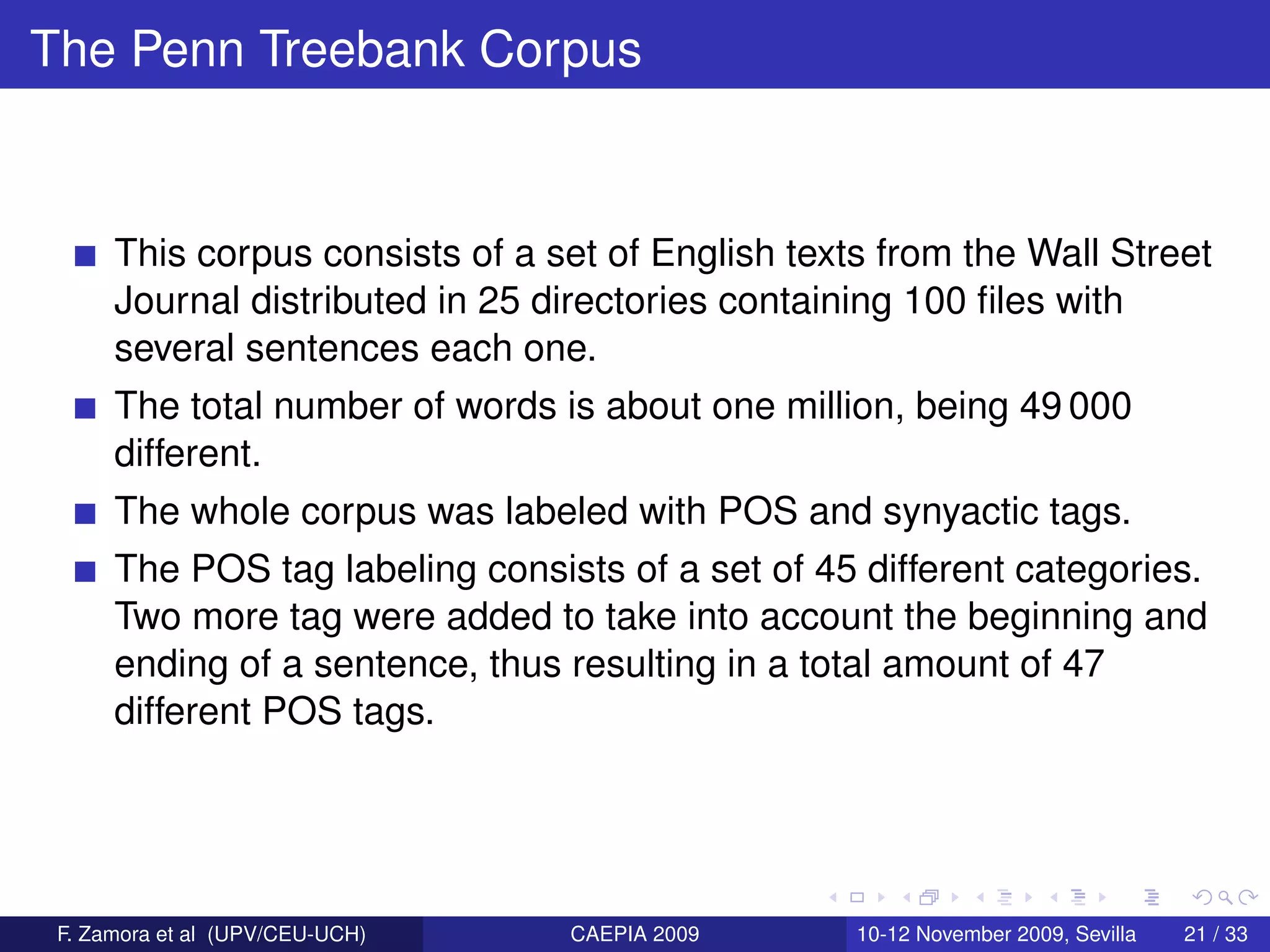 The Penn Treebank Corpus


      This corpus consists of a set of English texts from the Wall Street
      Journal distributed in 25 directories containing 100 ﬁles with
      several sentences each one.
      The total number of words is about one million, being 49 000
      different.
      The whole corpus was labeled with POS and synyactic tags.
      The POS tag labeling consists of a set of 45 different categories.
      Two more tag were added to take into account the beginning and
      ending of a sentence, thus resulting in a total amount of 47
      different POS tags.




 F. Zamora et al (UPV/CEU-UCH)   CAEPIA 2009       10-12 November 2009, Sevilla   21 / 33
 