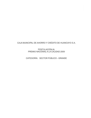 PRESENTACIÓN
 
 
 
 
 
 
 
 
 
 
 
 
 
 
 
 
 
 
 
 
 
   
  CAJA MUNICIPAL DE AHORRO Y CRÉDITO DE HUANCAYO   S.A.
 
 
 
 
                     POSTULACIÓN AL
           PREMIO NACIONAL A LA CALIDAD 2009
 
 
 
 
         CATEGORÍA: SECTOR PÚBLICO - GRANDE
 
 
 
 
            
 
 
 
 
 
 
 
 
 
 
 
 
 
 
 
 
 
 
 
 
 
 
 
 
 
 