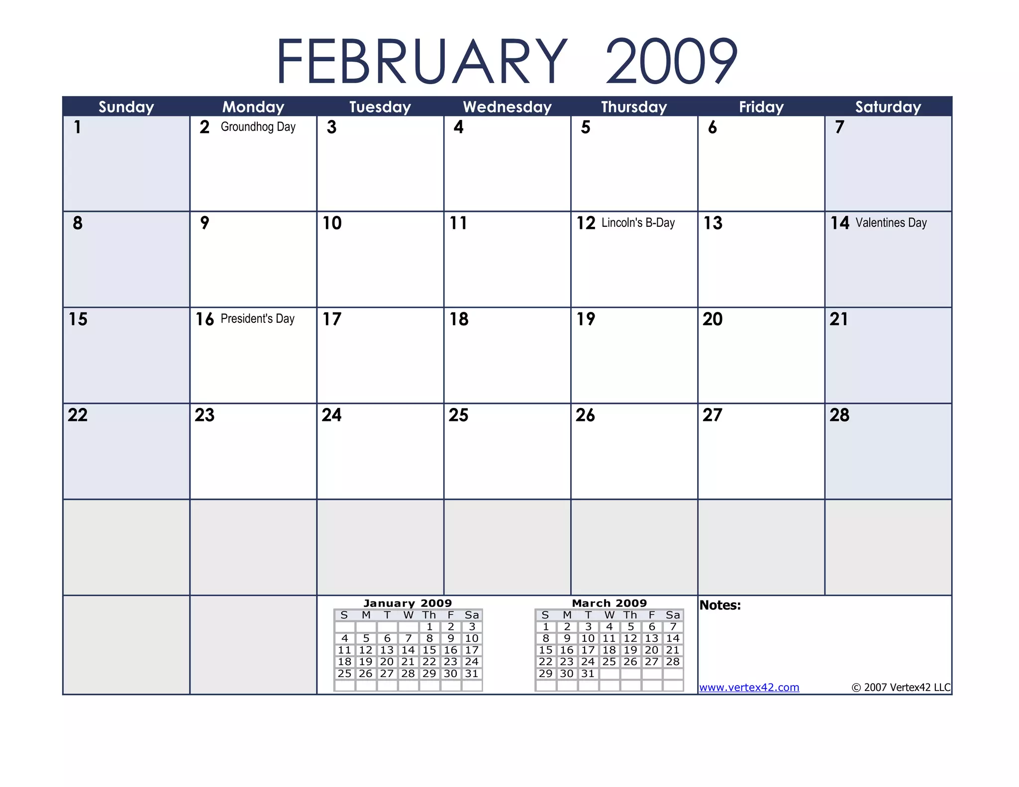 Sunday        Monday
                             FEBRUARY 2009   Tuesday         Wednesday        Thursday                Friday            Saturday
1             2    Groundhog Day     3                   4               5                       6                 7




8             9                      10                 11               12   Lincoln's B-Day   13                 14   Valentines Day




15            16   President's Day   17                 18               19                     20                 21




22            23                     24                 25               26                     27                 28




                                             January 2009                March 2009             Notes:
                                         S  M T W Th F       Sa     S M T W Th F           Sa
                                                      1 2     3      1 2 3 4 5 6            7
                                          4 5 6 7 8 9        10      8 9 10 11 12 13       14
                                         11 12 13 14 15 16   17     15 16 17 18 19 20      21
                                         18 19 20 21 22 23   24     22 23 24 25 26 27      28
                                         25 26 27 28 29 30   31     29 30 31
                                                                                                www.vertex42.com        © 2007 Vertex42 LLC
 