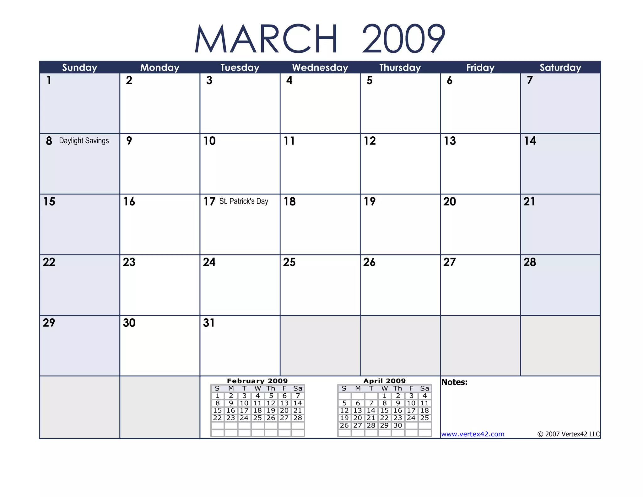 Sunday                  Monday
                                      MARCH 2009
                                           Tuesday                 Wednesday            Thursday          Friday            Saturday
1                       2             3                        4                   5                 6                 7




8    Daylight Savings   9             10                       11                  12               13                 14




15                      16            17   St. Patrick's Day   18                  19               20                 21




22                      23            24                       25                  26               27                 28




29                      30            31



                                             February      2009                April 2009           Notes:
                                          S M T W          Th F    Sa     S    M T W Th F      Sa
                                           1 2 3 4          5 6     7               1 2 3       4
                                           8 9 10 11       12 13   14      5 6 7 8 9 10        11
                                          15 16 17 18      19 20   21     12 13 14 15 16 17    18
                                          22 23 24 25      26 27   28     19 20 21 22 23 24    25
                                                                          26 27 28 29 30
                                                                                                    www.vertex42.com        © 2007 Vertex42 LLC
 