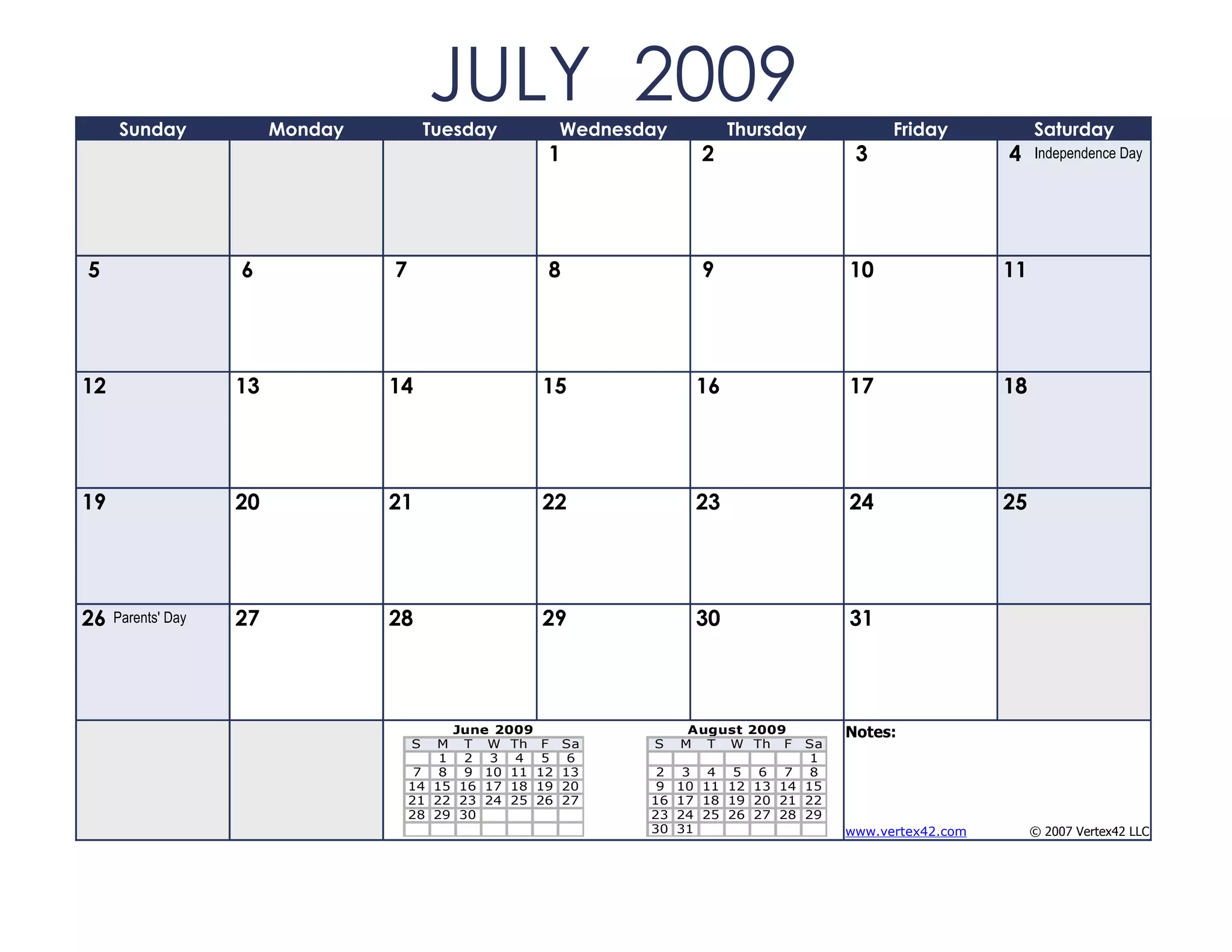 Sunday              Monday
                                          JULY 2009
                                          Tuesday         Wednesday         Thursday          Friday            Saturday
                                                      1                 2                3                 4    Independence Day




5                   6             7                   8                 9               10                 11




12                  13            14                 15                16               17                 18




19                  20            21                 22                23               24                 25




26   Parents' Day   27            28                 29                30               31



                                           June 2009                   August 2009      Notes:
                                      S  M T W Th F       Sa     S    M T W Th F   Sa
                                          1 2 3 4 5        6                        1
                                       7 8 9 10 11 12     13      2 3 4 5 6 7 8
                                      14 15 16 17 18 19   20      9 10 11 12 13 14 15
                                      21 22 23 24 25 26   27     16 17 18 19 20 21 22
                                      28 29 30                   23 24 25 26 27 28 29
                                                                 30 31                  www.vertex42.com        © 2007 Vertex42 LLC
 
